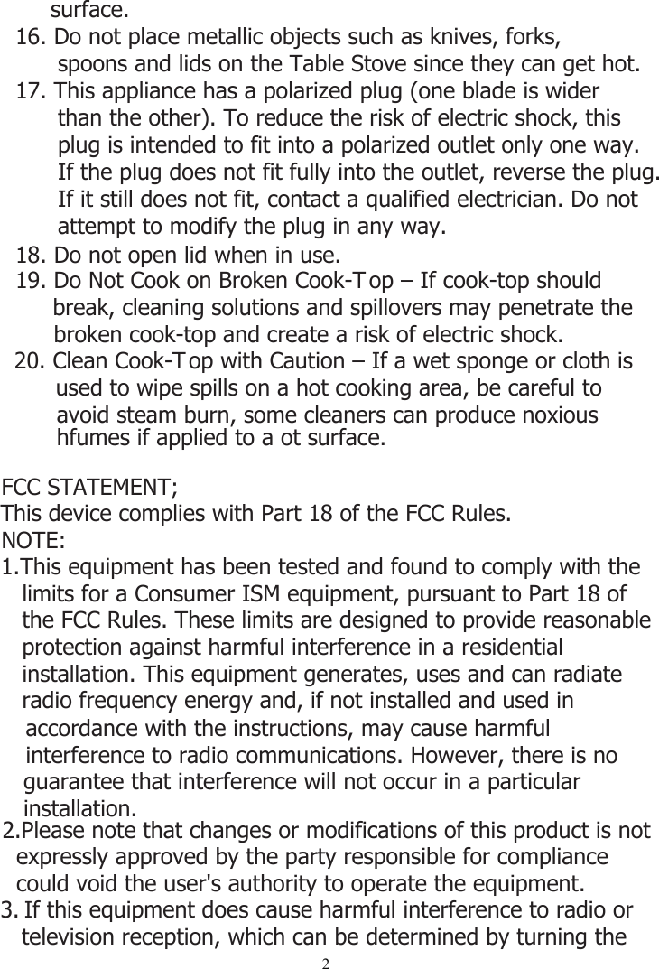 219. Do Not Cook on Broken Cook-T op – If cook-top should break, cleaning solutions and spillovers may penetrate the broken cook-top and create a risk of electric shock.20. Clean Cook-T op with Caution – If a wet sponge or cloth is used to wipe spills on a hot cooking area, be careful to avoid steam burn, some cleaners can produce noxious hfumes if applied to a ot surface.18. Do not open lid when in use.     surface.16. Do not place metallic objects such as knives, forks,       spoons and lids on the Table Stove since they can get hot.17. This appliance has a polarized plug (one blade is wider       than the other). To reduce the risk of electric shock, this       plug is intended to fit into a polarized outlet only one way.       If the plug does not fit fully into the outlet, reverse the plug.       If it still does not fit, contact a qualified electrician. Do not       attempt to modify the plug in any way.This device complies with Part 18 of the FCC Rules.FCC STATEMENT;NOTE: 1.This equipment has been tested and found to comply with the    limits for a Consumer ISM equipment, pursuant to Part 18 of    the FCC Rules. These limits are designed to provide reasonable    protection against harmful interference in a residential    installation. This equipment generates, uses and can radiate    radio frequency energy and, if not installed and used in 3. If this equipment does cause harmful interference to radio or   television reception, which can be determined by turning the    accordance with the instructions, may cause harmful    interference to radio communications. However, there is no    guarantee that interference will not occur in a particular    installation.2.Please note that changes or modifications of this product is not   expressly approved by the party responsible for compliance   could void the user&apos;s authority to operate the equipment.