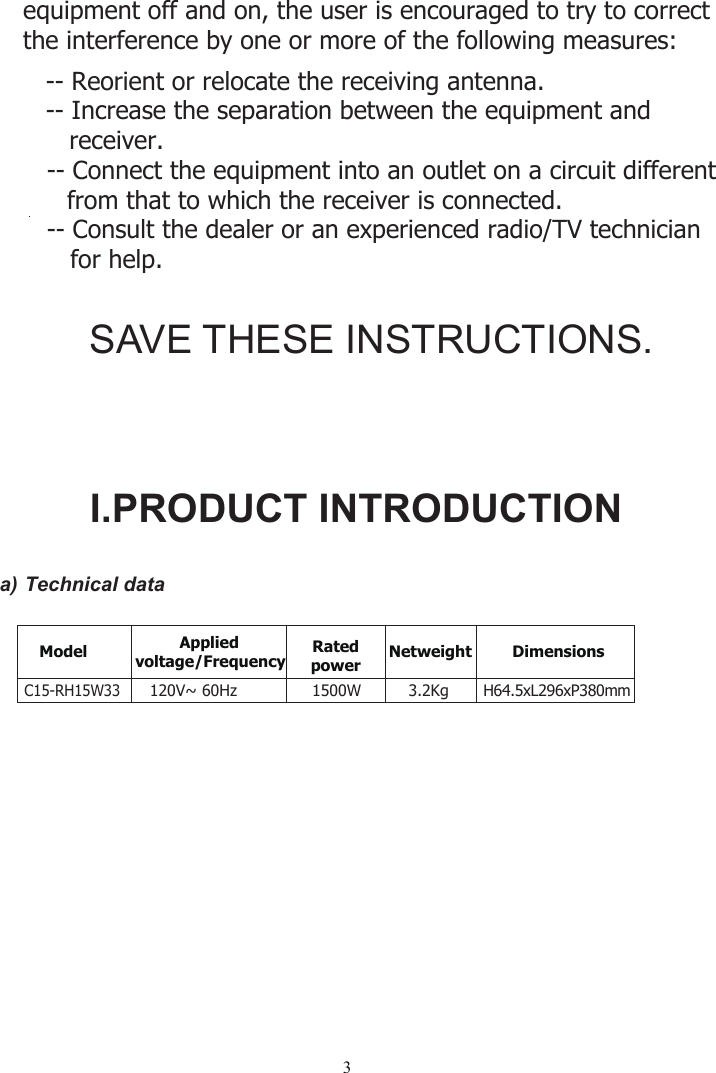 3a) Technical dataSAVE THESE INSTRUCTIONS.-- Reorient or relocate the receiving antenna.  -- Increase the separation between the equipment and    receiver.    equipment off and on, the user is encouraged to try to correct    the interference by one or more of the following measures:       -- Connect the equipment into an outlet on a circuit different      from that to which the receiver is connected.       -- Consult the dealer or an experien         for help.   ced radio/TV technicianI.PRODUCT INTRODUCTIONModel Appliedvoltage/Frequency Ratedpower Netweight Dimensions                  120V~ 60HzC15-RH15W331500W 3.2Kg H64.5xL296xP380mm