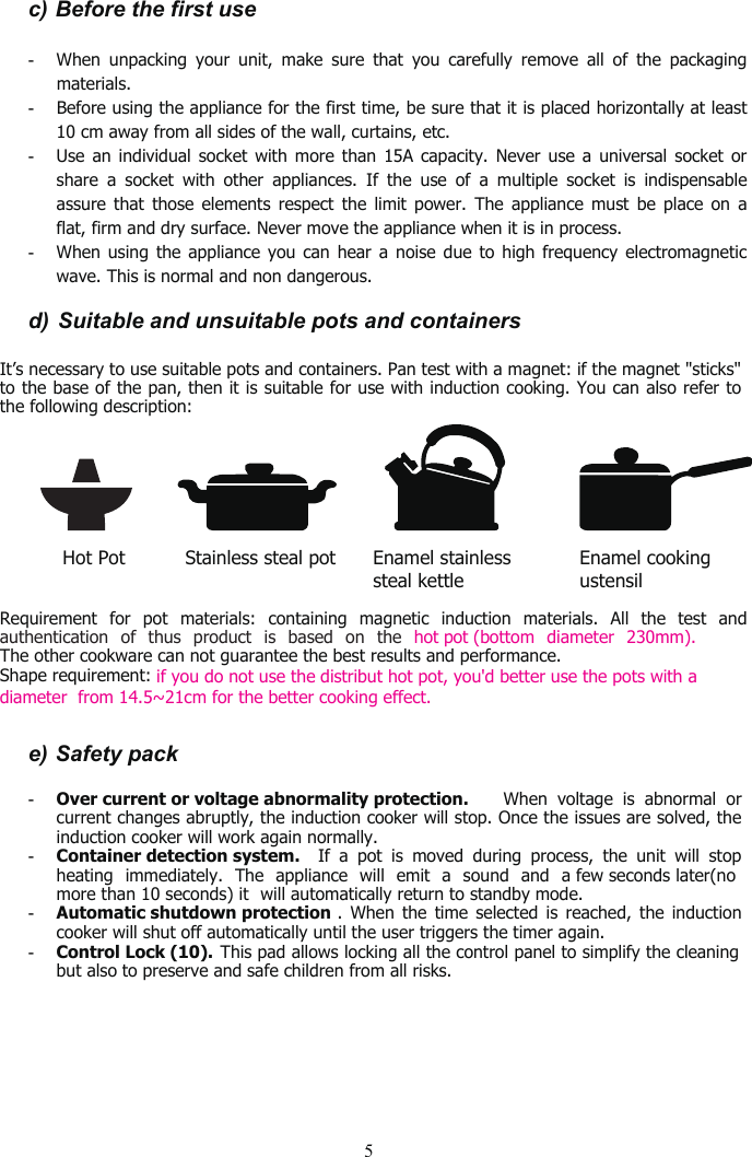 5c) Before the first use-When unpacking your unit, make sure that you carefully remove all of the packagingmaterials.-Before using the appliance for the first time, be sure that it is placed horizontally at least10 cm away from all sides of the wall, curtains, etc.-Use an individual socket with more than 15A capacity. Never use a universal socket orshare a socket with other appliances. If the use of a multiple socket is indispensableassure that those elements respect the limit power. The appliance must be place on aflat, firm and dry surface. Never move the appliance when it is in process.-When using the appliance you can hear a noise due to high frequency electromagneticwave. This is normal and non dangerous.d) Suitable and unsuitable pots and containersIt’s necessary to use suitable pots and containers. Pan test with a magnet: if the magnet &quot;sticks&quot;to the base of the pan, then it is suitable for use with induction cooking. You can also refer tothe following description:Hot Pot          Stainless steal potRequirement for pot materials: containing magnetic induction materials. All the test andauthentication of thus product is based on the hot pot (bottom diameter 230mm).The other cookware can not guarantee the best results and performance.Shape requirement:                             if you do not use the distribut hot pot, you&apos;d better use the pots with adiameter  from 14.5~21cm for the better cooking effect.e) Safety pack-Control Lock (10). This pad allows locking all the control panel to simplify the cleaningbut also to preserve and safe children from all risks.Enamel cookingustensilEnamel stainlesssteal kettle-Over current or voltage abnormality protection. When voltage is abnormal orcurrent changes abruptly, the induction cooker will stop. Once the issues are solved, theinduction cooker will work again normally.-Container detection system. If a pot is moved during process, the unit will stopheating immediately. The appliance will emit a sound and a few seconds later(no more than 10 seconds) it will automatically return to standby mode.-Automatic shutdown protection . When the time selected is reached, the inductioncooker will shut off automatically until the user triggers the timer again.