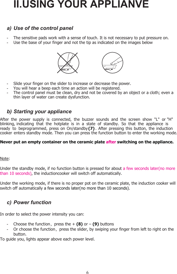 6a) Use of the control panel-The sensitive pads work with a sense of touch. It is not necessary to put pressure on.-Use the base of your finger and not the tip as indicated on the images below-Slide your finger on the slider to increase or decrease the power.-You will hear a beep each time an action will be registered.-The control panel must be clean, dry and not be covered by an object or a cloth; even athin layer of water can create dysfunction.b) Starting your applianceAfter the power supply is connected, the buzzer sounds and the screen show &quot;L&quot; or &quot;H&quot;   blinking, indicating that the hotplate is in a state of standby. So that the appliance isready to beprogrammed, press on On/standby (7) . After pressing this button, the inductioncooker enters standby mode. Then you can press the function button to enter the working mode.Never put an empty container on the ceramic plate after switching on the appliance.Note:Under the standby mode, if no function button is pressed for about a few seconds later(no more than 10 seconds), the inductioncooker will switch off automatically.Under the working mode, if there is no proper pot on the ceramic plate, the induction cooker willswitch off automatically a few seconds later(no more than 10 seconds).c) Power functionIn order to select the power intensity you can:--Or choose the function，press the slider, by swiping your finger from left to right on thebutton.To guide you, lights appear above each power level.II.USING YOUR APPLIANVEChoose the function，press the + (8) or – (9) buttons