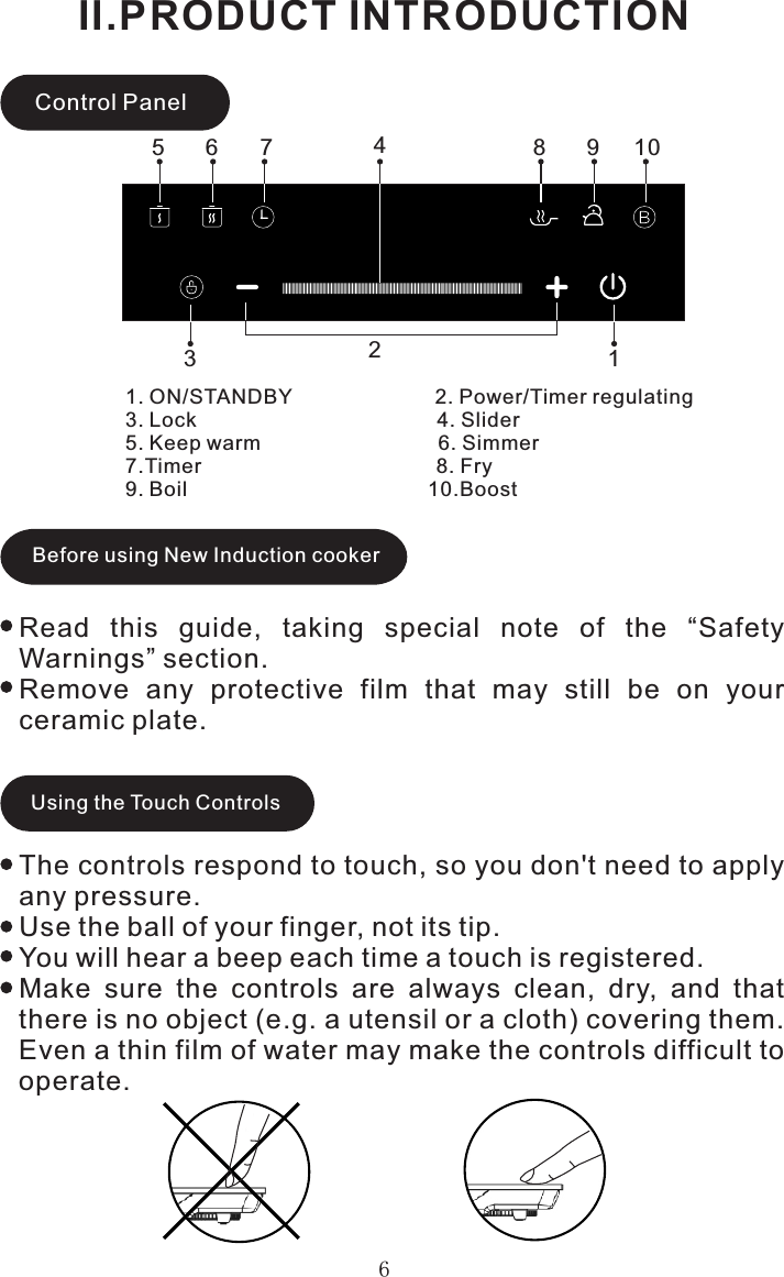 6Control Panel1. ON/STANDBY                         2. Power/Timer regulating3. Lock                                          4. Slider5. Keep warm                               6. Simmer7.Timer                                         8. Fry9. Boil                                          10.BoostII.PRODUCT INTRODUCTIONBefore using New Induction cookerRead  this  guide,  taking  special  note  of  the  “Safety Warnings” section.Remove  any  protective  film  that  may  still  be  on  your ceramic plate.Using the Touch ControlsThe controls respond to touch, so you don&apos;t need to apply any pressure.Use the ball of your finger, not its tip.You will hear a beep each time a touch is registered.Make  sure  the  controls  are  always  clean,  dry,  and  that there is no object (e.g. a utensil or a cloth) covering them. Even a thin film of water may make the controls difficult to operate.215346 7 8 9 10