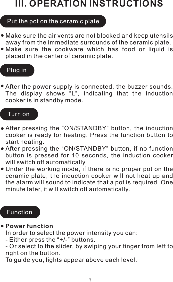 III. OPERATION INSTRUCTIONS7Make sure the air vents are not blocked and keep utensils away from the immediate surrounds of the ceramic plate.Make  sure  the  cookware  which  has  food  or  liquid  is placed in the center of ceramic plate.Put the pot on the ceramic platePlug inTurn onAfter  pressing  the  “ON/STANDBY”  button,  the  induction cooker is  ready  for heating.  Press  the function button to start heating.After  pressing  the  “ON/STANDBY”  button,  if  no  function button  is  pressed  for  10  seconds,  the  induction  cooker will switch off automatically.Under the working mode, if there is no proper pot on the ceramic  plate,  the  induction  cooker  will  not  heat  up  and the alarm will sound to indicate that a pot is required. One minute later, it will switch off automatically.FunctionAfter the power supply is connected, the buzzer sounds. The  display  shows  “L”,  indicating  that  the  induction cooker is in standby mode.Power functionIn order to select the power intensity you can:- Either press the “+/-” buttons.- Or select to the slider, by swiping your finger from left to right on the button.To guide you, lights appear above each level.