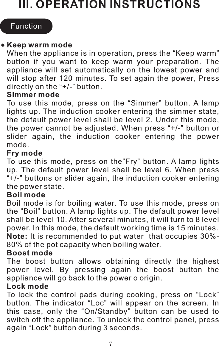 III. OPERATION INSTRUCTIONS7FunctionKeep warm modeWhen the appliance is in operation, press the “Keep warm” button  if  you  want  to  keep  warm  your  preparation.  The appliance  will  set  automatically  on  the  lowest  power  and will  stop  after  120  minutes. To  set  again  the  power,  Press directly on the “+/-” button.Simmer modeTo  use  this  mode,  press  on  the  “Simmer”  button.  A  lamp lights up. The induction  cooker  entering the  simmer  state, the  default  power  level  shall  be  level  2.  Under  this  mode, the  power  cannot  be  adjusted.  When  press  “+/-” button  or slider  again,  the  induction  cooker  entering  the  power mode.Fry modeTo  use  this  mode,  press  on  the”Fry”  button. A  lamp  lights up.  The  default  power  level  shall  be  level  6.  When  press “+/-” buttons or slider again, the induction cooker entering the power state.Boil modeBoil  mode  is  for  boiling  water. To  use  this  mode,  press  on the “Boil” button. A lamp lights up. The default power level shall be level 10. After several minutes, it will turn to 8 level power. In this mode, the default working time is 15 minutes.Note: It is recommended to put water  that occupies 30%-80% of the pot capacity when boiling water.Boost modeThe  boost  button  allows  obtaining  directly  the  highest power  level.  By  pressing  again  the  boost  button  the appliance will go back to the power o origin.Lock modeTo  lock  the  control  pads  during  cooking,  press  on  “Lock” button.  The  indicator  “Loc”  will  appear  on  the  screen.  In this  case,  only  the  “On/Standby”  button  can  be  used  to switch off the appliance. To unlock the control panel, press again “Lock” button during 3 seconds.