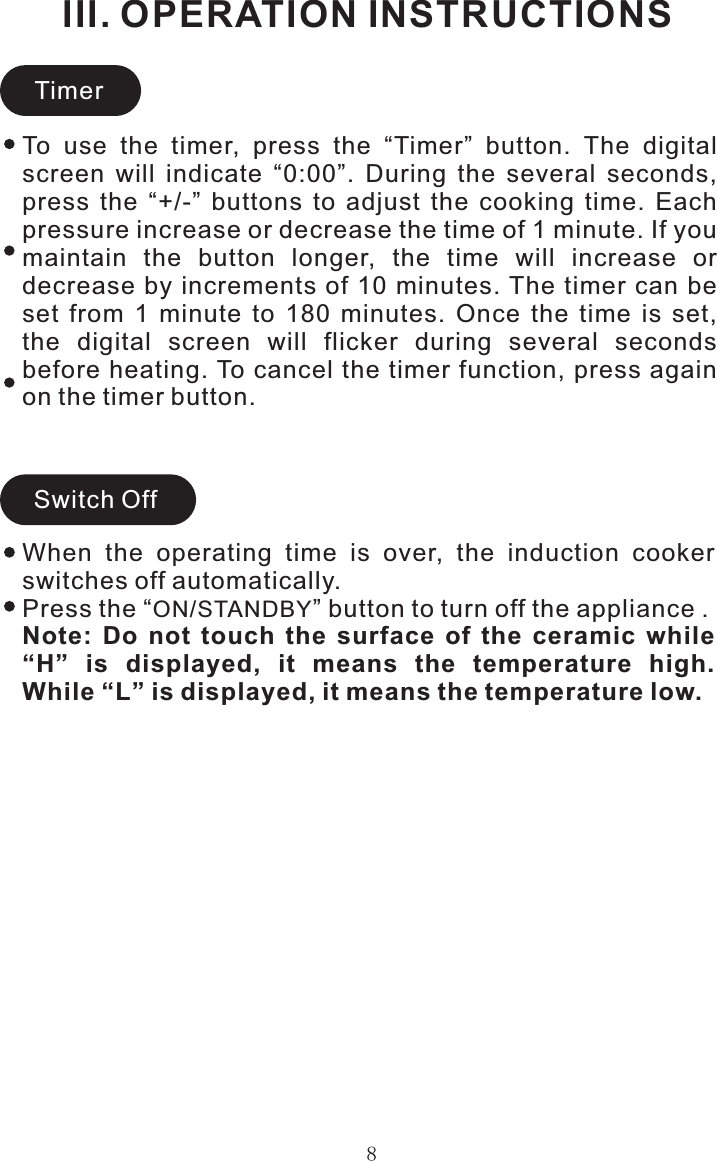 8III. OPERATION INSTRUCTIONSTimerSwitch OffWhen  the  operating  time  is  over,  the  induction  cooker switches off automatically.Press the “ON/STANDBY” button to turn off the appliance .Note:  Do  not  touch  the  surface  of  the  ceramic  while “H”  is  displayed,  it  means  the  temperature  high. While “L” is displayed, it means the temperature low.To  use  the  timer,  press  the  “Timer”  button.  The  digital screen  will  indicate  “0:00”.  During  the  several  seconds, press  the  “+/-”  buttons  to  adjust  the  cooking  time.  Each pressure increase or decrease the time of 1 minute. If you maintain  the  button  longer,  the  time  will  increase  or decrease by increments of 10 minutes. The timer  can be set  from  1  minute  to  180  minutes.  Once  the  time  is  set, the  digital  screen  will  flicker  during  several  seconds before heating. To cancel the timer function, press again on the timer button.