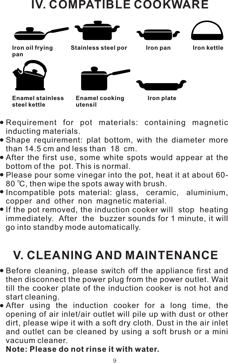 IV. COMPATIBLE COOKWAREIron oil fryingpanStainless steel por Iron pan Iron kettleEnamel stainlesssteel kettleEnamel cookingutensilIron plateRequirement  for  pot  materials:  containing  magnetic inducting materials.Shape  requirement:  plat  bottom,  with  the  diameter  more than 14.5 cm and less than  18  cm.After  the  first  use,  some  white  spots  would  appear  at  the bottom of the  pot. This is normal.Please pour some vinegar into the pot, heat it at about 60-80  C, then wipe the spots away with brush.Incompatible  pots  material:  glass,    ceramic,    aluminium, copper  and  other  non  magnetic material.If the pot removed, the induction cooker will  stop  heating  immediately.  After  the  buzzer sounds for 1 minute, it will go into standby mode automatically. V. CLEANING AND MAINTENANCEBefore  cleaning,  please  switch  off  the  appliance  first  and then disconnect the power plug from the power outlet. Wait till  the  cooker  plate  of  the  induction  cooker  is  not  hot  and start cleaning.After  using  the  induction  cooker  for  a  long  time,  the opening of air inlet/air  outlet  will pile up with dust  or other dirt, please wipe it with a soft dry cloth. Dust in the air inlet and  outlet  can  be  cleaned  by  using  a  soft  brush  or  a  mini vacuum cleaner.Note: Please do not rinse it with water.9