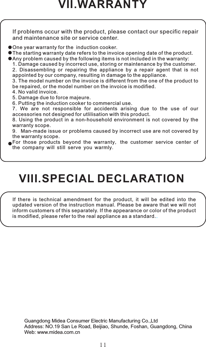 11VII.WARRANTYIf problems occur with the product, please contact our specific repair and maintenance site or service center.One year warranty for the  induction cooker.The starting warranty date refers to the invoice opening date of the product.Any problem caused by the following items is not included in the warranty:1. Damage caused by incorrect use, storing or maintenance by the customer.2.  Disassembling  or  repairing  the  appliance  by  a  repair  agent  that  is  not appointed by our company, resulting in damage to the appliance.3. The model number on the invoice is different from the one of the product to be repaired, or the model number on the invoice is modified.4. No valid invoice.5. Damage due to force majeure.6. Putting the induction cooker to commercial use.7.  We  are  not  responsible  for  accidents  arising  due  to  the  use  of  our accessories not designed for utlilisation with this product.8.  Using  the  product  in  a  non-household  environment  is  not  covered  by  the warranty scope.9. Man-made issue or problems caused by incorrect use are not covered by the warranty scope.For those products beyond the warranty, the customer service center of the company will still serve you warmly.If  there  is  technical  amendment  for  the  product,  it  will  be  edited  into  the updated version of the instruction manual. Please be aware that we will not inform customers of this separately. If the appearance or color of the product is modified, please refer to the real appliance as a standard..Guangdong Midea Consumer Electric Manufacturing Co.,LtdAddress: NO.19 San Le Road, Beijiao, Shunde, Foshan, Guangdong, ChinaWeb: www.midea.com.cnVIII.SPECIAL DECLARATION