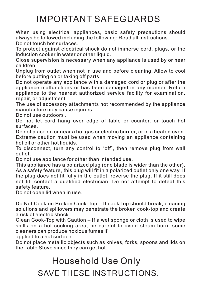 IMPORTANT SAFEGUARDSWhen  using  electrical  appliances,  basic  safety  precautions  should always be followed including the following: Read all instructions.Do not touch hot surfaces.To protect against  electrical shock do  not  immerse cord, plugs,  or  the induction cooker in water or other liquid.Close supervision is necessary when any appliance is used by or near children.Unplug from  outlet when  not in use and before  cleaning. Allow to cool before putting on or taking off parts.Do not operate any appliance with a damaged cord or plug or after the appliance  malfunctions  or  has  been  damaged  in  any  manner.  Return appliance  to  the  nearest  authorized  service  facility  for  examination, repair, or adjustment.The use of accessory attachments not recommended by the appliance manufacture may cause injuries.Do not use outdoors .Do  not  let  cord  hang  over  edge  of  table  or  counter,  or  touch  hot surfaces. Do not place on or near a hot gas or electric burner, or in a heated oven.Extreme  caution  must  be  used  when  moving  an  appliance  containing hot oil or other hot liquids.To  disconnect,  turn  any  control  to  “off”,  then  remove  plug  from  wall outlet.Do not use appliance for other than intended use.This appliance has a polarized plug (one blade is wider than the other). As a safety feature, this plug will fit in a polarized outlet only one way. If the  plug  does  not fit  fully  in  the outlet,  reverse  the  plug.  If  it  still does not  fit,  contact  a  qualified  electrician.  Do  not  attempt  to  defeat  this safety feature.Do not open lid when in use.Do Not Cook on Broken Cook-Top – If cook-top should break, cleaning solutions and spillovers may penetrate the broken cook-top and create a risk of electric shock.Clean Cook-Top with Caution – If a wet sponge or cloth is used to wipe spills  on  a  hot  cooking  area,  be  careful  to  avoid  steam  burn,  some cleaners can produce noxious fumes ifapplied to a hot surface.Do not place metallic objects such as knives, forks, spoons and lids on the Table Stove since they can get hot.SAVE THESE INSTRUCTIONS.Household Use Only