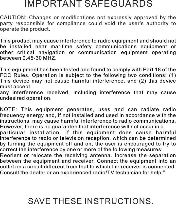 CAUTION:  Changes  or  modifications  not  expressly  approved  by  the party  responsible  for  compliance  could  void  the  user&apos;s  authority  to operate the product.This product may cause interference to radio equipment and should not be  installed  near  maritime  safety  communications  equipment  orother  critical  navigation  or  communication  equipment  operating between 0.45-30 MHZ.This equipment has been tested and found to comply with Part 18 of the FCC  Rules.  Operation  is  subject  to  the  following  two  conditions:  (1) This  device  may  not  cause  harmful  interference,  and  (2)  this  device must acceptany  interference  received,  including  interference  that  may  cause undesired operation.NOTE:  This  equipment  generates,  uses  and  can  radiate  radio frequency energy and, if not installed and used in accordance with the instructions, may cause harmful interference to radio communications. However, there is no guarantee that interference will not occur in aparticular  installation.  If  this  equipment  does  cause  harmful interference to radio or television  reception, which can be determined by  turning  the  equipment  off  and  on,  the  user  is  encouraged  to  try  to correct the interference by one or more of the following measures: Reorient  or  relocate  the  receiving  antenna.  Increase  the  separation between  the  equipment  and  receiver.  Connect  the  equipment  into  an outlet on a circuit different from that to which the receiver is connected. Consult the dealer or an experienced radio/TV technician for help.”IMPORTANT SAFEGUARDSSAVE THESE INSTRUCTIONS.