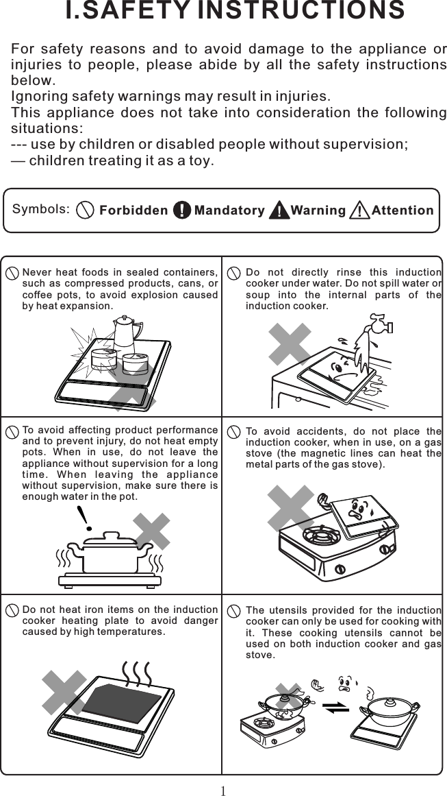 1I.SAFETY INSTRUCTIONSFor  safety  reasons  and  to  avoid  damage  to  the  appliance  or injuries  to  people,  please  abide  by  all  the  safety  instructions below.Ignoring safety warnings may result in injuries.This  appliance  does  not  take  into  consideration  the  following situations:--- use by children or disabled people without supervision;— children treating it as a toy.Symbols: AttentionWarningMandatoryForbiddenDo  not  directly  rinse  this  induction cooker under water. Do not spill water or soup  into  the  internal  parts  of  the induction cooker.Never  heat  foods  in  sealed  containers, such  as  compressed  products,  cans,  or coffee  pots,  to  avoid  explosion  caused by heat expansion.To  avoid  affecting  product  performance and to prevent injury, do not heat empty pots.  When  in  use,  do  not  leave  the appliance without  supervision for a long ti me .  Wh en  l ea vi ng  t he  a p p li an ce without  supervision,  make  sure  there  is enough water in the pot.To  avoid  accidents,  do  not  place  the induction cooker,  when in  use, on  a gas stove  (the  magnetic  lines  can  heat  the metal parts of the gas stove).The  utensils  provided  for  the  induction cooker can only be used for cooking with it.  These  cooking  utensils  cannot  be used  on  both  induction  cooker  and  gas stove.Do  not  heat  iron  items  on  the  induction cooker  heating  plate  to  avoid  danger caused by high temperatures.