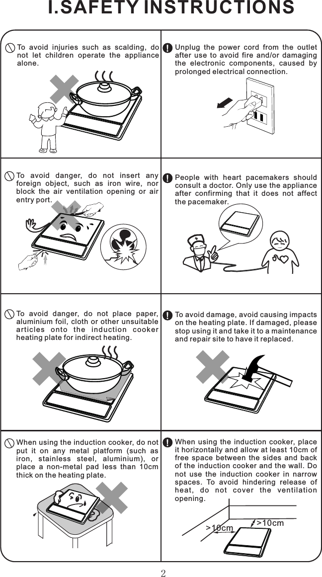 2I.SAFETY INSTRUCTIONSTo  avoid  injuries  such  as  scalding,  do not  let  children  operate  the  appliance alone.To  avoid  danger,  do  not  insert  any foreign  object,  such  as  iron  wire,  nor block  the  air  ventilation  opening  or  air entry port.To  avoid  danger,  do  not  place  paper, aluminium foil,  cloth  or  other  unsuitable ar t ic les  o nt o  th e  in d uc tio n  co oke r heating plate for indirect heating.When using the induction cooker, do not put  it  on  any  metal  platform  (such  as iron,  stainless  steel,  aluminium),  or place  a  non-metal  pad  less  than  10cm thick on the heating plate.&gt;10cm &gt;10cmUnplug  the  power  cord  from  the  outlet after  use  to  avoid  fire  and/or  damaging the  electronic  components,  caused  by prolonged electrical connection.People  with  heart  pacemakers  should consult a doctor. Only use the appliance after  confirming  that  it  does  not  affect the pacemaker.To avoid damage, avoid causing impacts on the heating plate. If damaged, please stop using it and take it to a maintenance and repair site to have it replaced.When  using  the  induction  cooker,  place it horizontally and allow at least 10cm of free  space  between  the  sides  and  back of the induction cooker  and  the  wall.  Do not  use  the  induction  cooker  in  narrow spaces.  To  avoid  hindering  release  of heat,  d o  n o t  cover  th e  v entil a tion opening.