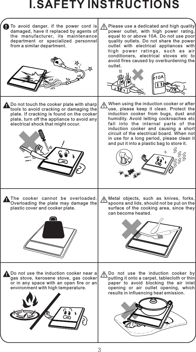 3≥10ATo  avoid  danger,  if  the  power  cord  is damaged,  have  it  replaced  by  agents  of th e  ma n uf ac tu r er,  it s  ma i nt en an c e department  or  specialized  personnel from a similar department.Please use a dedicated and high quality power  outlet,  with  high  power  rating, equal  to  or  above  10A.  Do  not  use  poor quality  outlets.  Do  not  share  the  power outlet  with  electrical  appliances  with h i g h  p o w e r  r a t i n g s ,  s u c h  a s  a i r conditioners,  electrical  stoves  etc  to avoid fires caused by overburdening the outlet.When using the induction cooker or after use,  please  keep  it  clean.  Protect  the induction  cooker  from  bugs,  dust  and humidity.  Avoid  letting  cockroaches  etc fa l l  i n to  t he  i nt er na l  pa r ts  o f  t h e induction  cooker  and  causing  a  short circuit  of  the  electrical  board.  When  not in  use  for  a  long  period,  please  clean  it and put it into a plastic bag to store it.Do not touch the cooker plate with sharp tools  to  avoid  cracking  or  damaging  the plate.  If cracking is found  on the cooker plate, turn off the appliance to avoid any electrical shock that might occur.Do  not  use  the  induction  cooker  by putting it onto a carpet, tablecloth or thin paper  to  avoid  blocking  the  air  inlet opening  or  air  outlet  opening,  which results in influencing heat emission.Do  not  use  the  induction  cooker  near  a gas  stove,  kerosene  stove,  gas  cooker or  in  any  space  with  an  open  fire  or  an environment with high temperature.Metal  objects,  such  as  knives,  forks, spoons and lids, should not be put on the surface  of  the  cooking  area,  since  they can become heated.The  cooker  cannot  be  overloaded. Overloading  the  plate  may  damage  the plastic cover and cooker plate.I.SAFETY INSTRUCTIONS