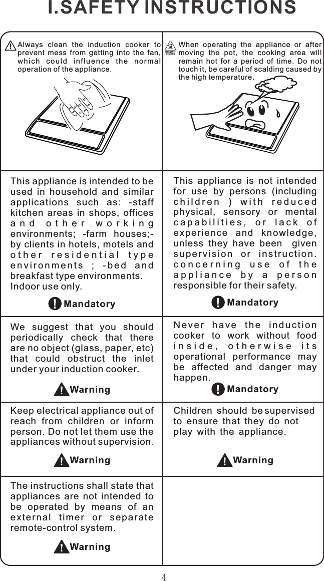 4Always  clean  the  induction  cooker  to prevent  mess  from  getting  into  the  fan, wh i ch  co u l d  i n f l u e n c e  th e  n o rm a l operation of the appliance.When  operating  the  appliance  or  after moving  the  pot,  the  cooking  area  will remain  hot  for  a  period  of  time.  Do  not touch it, be careful of scalding caused by the high temperature.Dan ger of sca ldi ngWarningChildren should be supervised to ensure that they do not play with the appliance.MandatoryThis  appliance  is  not  intended for  use  by  persons  (including c h i l d r e n   )   w i t h   r e d u c e d  physical,  sensory  or  mental c a p a b i l i t i e s ,   o r   l a c k   o f  ex perience  and  knowled ge, unless  they  have  been    given s u p er v i s i o n  o r  in s t r uc t i o n . c o n c e r n i n g   u s e   o f   t h e  a p p l i a n c e   b y   a   p e r s o n  responsible for their safety.This appliance is intended to be used  in  household  and  similar applications  such  as:  -staff kitchen  areas  in  shops,  offices a n d   o t h e r   w o r k i n g  environments;  -farm  houses;-by clients in hotels, motels and o t h e r   r e s i d e n t i a l   t y p e  e n v i r o n m e n t s  ;   - b e d   a n d  breakfast type environments.Indoor use only.N e v e r  h a v e  t h e  i n d u c t i o n cooker  to  work  without  food i n s i d e ,   o t h e r w i s e   i t s  operational  performance  may be  affected  and  danger  may happen.We  suggest  that  you  should periodically  check  that  there are no object (glass, paper, etc) that  could  obstruct  the  inlet under your induction cooker.Keep electrical appliance out of reach  from  children  or  inform person. Do not let them use the appliances without supervision.MandatoryMandatoryWarningWarningI.SAFETY INSTRUCTIONSThe instructions shall state that appliances  are  not  intended  to be  operated  by  means  of  an ext e rnal  tim e r  o r  se p arat e remote-control system.Warning