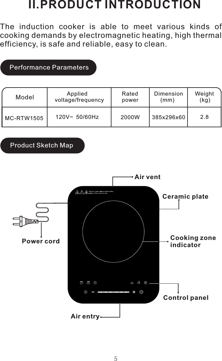 5II.PRODUCT INTRODUCTIONModelMC-RTW1505        Appliedvoltage/frequencyRatedpowerDimension    (mm)Weight   (kg)120V~  50/60Hz 2000W 385x296x60 2.8Air ventCeramic plateControl panelPower cordAir entryPerformance ParametersProduct Sketch MapThe  induction  cooker  is  able  to  meet  various  kinds  of cooking demands by electromagnetic heating, high thermal efficiency, is safe and reliable, easy to clean.Cooking zone indicatorII.PRODUCT INTRODUCTION