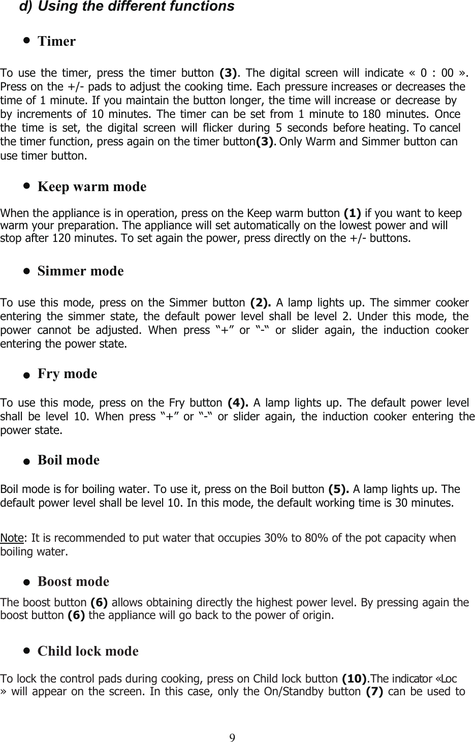 d) Using the different functionsTimerTo use the timer, press the timer button (3). The digital screen will indicate « 0 : 00 ».Press on the +/- pads to adjust the cooking time. Each pressure increases or decreases the  time of 1 minute. If you maintain the button longer, the time will increase or decrease byby increments of 10 minutes. The timer can be set from 1 minute to 180 minutes. Oncethe time is set, the digital screen will flicker during 5 seconds before heating. To cancelthe timer function, press again on the timer button Only Warm and Simmer button can use timer button.(3).Keep warm modeWhen the appliance is in operation, press on the Keep warm button (1) if you want to keepwarm your preparation. The appliance will set automatically on the lowest power and willstop after 120 minutes. To set again the power, press directly on the +/- buttons.Simmer modeTo use this mode, press on the Simmer button (2). A lamp lights up. The simmer cookerentering the simmer state, the default power level shall be level 2. Under this mode, thepower cannot be adjusted. When press “+” or “-“ or slider again, the induction cookerentering the power state.Fry modeTo use this mode, press on the Fry button (4). A lamp lights up. The default power levelshall be level 10. When press “+” or “-“ or slider again, the induction cooker entering thepower state.Boil modeBoil mode is for boiling water. To use it, press on the Boil button (5). A lamp lights up. Thedefault power level shall be level 10. In this mode, the default working time is 30 minutes.Note: It is recommended to put water that occupies 30% to 80% of the pot capacity whenboiling water.Boost modeThe boost button (6) allows obtaining directly the highest power level. By pressing again theboost button (6) the appliance will go back to the power of origin.Child lock modeTo lock the control pads during cooking, press on Child lock button (10).The indicator «Loc» will appear on the screen. In this case, only the On/Standby button (7) can be used to9