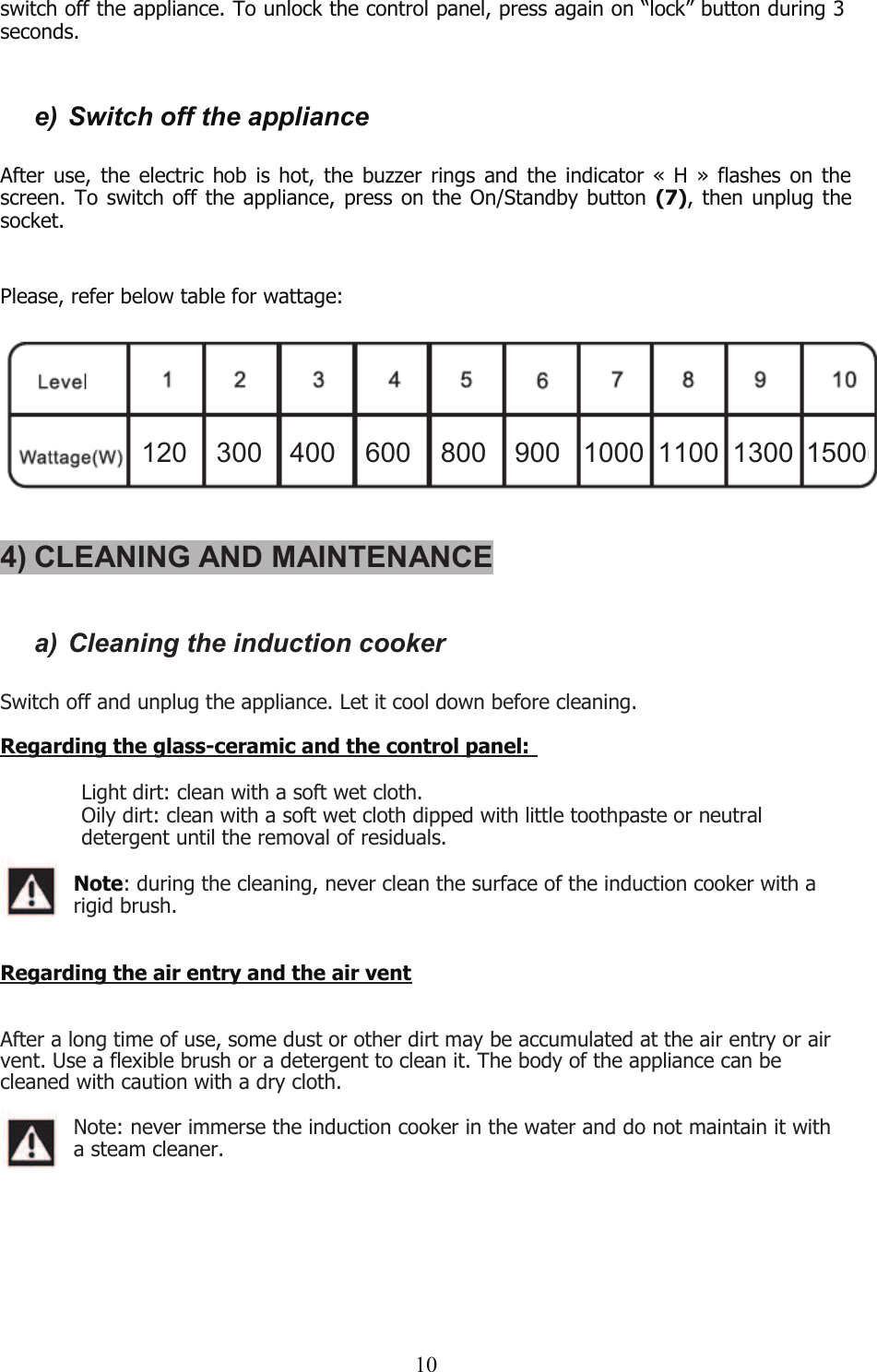 10switch off the appliance. To unlock the control panel, press again on “lock” button during 3seconds.e) Switch off the applianceAfter use, the electric hob is hot, the buzzer rings and the indicator « H » flashes on thescreen. To switch off the appliance, press on the On/Standby button (7), then unplug thesocket.Please, refer below table for wattage:4) CLEANING AND MAINTENANCEa) Cleaning the induction cookerSwitch off and unplug the appliance. Let it cool down before cleaning.Regarding the glass-ceramic and the control panel:฀Light dirt: clean with a soft wet cloth.฀Oily dirt: clean with a soft wet cloth dipped with little toothpaste or neutraldetergent until the removal of residuals.Note: during the cleaning, never clean the surface of the induction cooker with arigid brush.Regarding the air entry and the air ventAfter a long time of use, some dust or other dirt may be accumulated at the air entry or airvent. Use a flexible brush or a detergent to clean it. The body of the appliance can becleaned with caution with a dry cloth.Note: never immerse the induction cooker in the water and do not maintain it witha steam cleaner.120 300 400 600 800 900 1000 1100 1300 1500