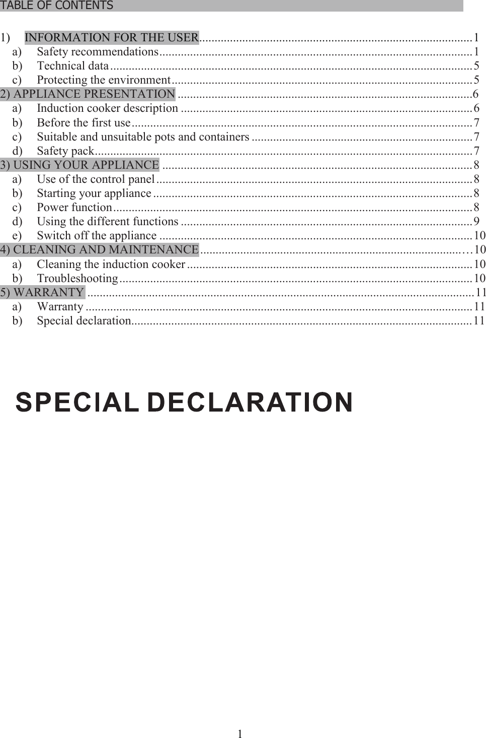 1TABLE OF CONTENTS……………………………………………………………………………………………….1) INFORMATION FOR THE USER.........................................................................................1a) Safety recommendations......................................................................................................1b) Technical data......................................................................................................................5c) Protecting the environment..................................................................................................52) APPLIANCE PRESENTATION ................................................................................................6a) Induction cooker description ...............................................................................................6b) Before the first use...............................................................................................................7c) Suitable and unsuitable pots and containers ........................................................................7d) Safety pack...........................................................................................................................73) USING YOUR APPLIANCE .....................................................................................................8a) Use of the control panel .......................................................................................................8b) Starting your appliance ........................................................................................................8c) Power function.....................................................................................................................8d) Using the different functions ...............................................................................................9e) Switch off the appliance ......................................................................................................104) CLEANING AND MAINTENANCE........................................................................................10a) Cleaning the induction cooker .............................................................................................10b) Troubleshooting...................................................................................................................105) WARRANTY ..............................................................................................................................11a) Warranty ..............................................................................................................................11b) Special declaration...............................................................................................................11