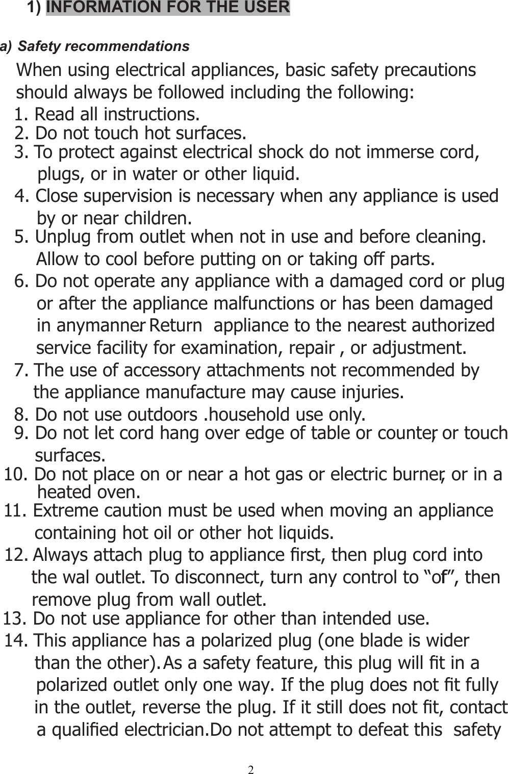 21) INFORMATION FOR THE USERa) Safety recommendations   When using electrical appliances, basic safety precautions    should always be followed including the following: 2. Do not touch hot surfaces.3. To protect against electrical shock do not immerse cord,     plugs, or in water or other liquid.4. Close supervision is necessary when any appliance is used     by or near children.5. Unplug from outlet when not in use and before cleaning.      Allow to cool before putting on or taking off parts.6. Do not operate any appliance with a damaged cord or plug      or after the appliance malfunctions or has been damaged      in anymanner. Return  appliance to the nearest authorized      service facility for examination, repair , or adjustment.7. The use of accessory attachments not recommended by the appliance manufacture may cause injuries.8. Do not use outdoors .household use only.9. Do not let cord hang over edge of table or counter, or touch surfaces. 10. Do not place on or near a hot gas or electric burner, or in a       heated oven.11. Extreme caution must be used when moving an appliance containing hot oil or other hot liquids.12. $OZD\VDWWDFKSOXJWRDSSOLDQFH¿UVWWKHQSOXJFRUGLQWR   the wal outlet. To disconnect, turn any control to “off”, then remove plug from wall outlet.13. Do not use appliance for other than intended use.14. This appliance has a polarized plug (one blade is wider than the other). $VDVDIHW\IHDWXUHWKLVSOXJZLOO¿WLQDpolarized outlet only one way,IWKHSOXJGRHVQRW¿WIXOO\LQWKHRXWOHWUHYHUVHWKHSOXJ,ILWVWLOOGRHVQRW¿WFRQWDFWDTXDOL¿HGHOHFWULFLDQ&apos;RQRWDWWHPSWWRGHIHDWWKLVVDIHW\ 1. Read all instructions.