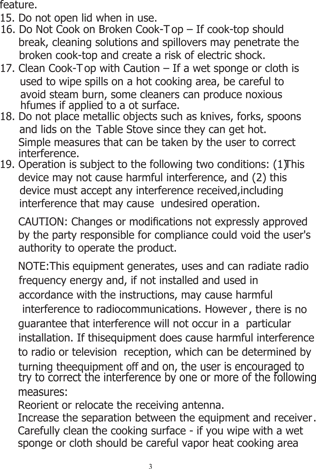 319. Operation is subject to the following two conditions: (1) This device may not cause harmful interference, and (2) this device must accept any interference received,including   interference that may cause  undesired operation.&amp;$87,21&amp;KDQJHVRUPRGL¿FDWLRQVQRWH[SUHVVO\DSSURYHGby the party responsible for compliance could void the user&apos;s authority to operate the product.NOTE:This equipment generates, uses and can radiate radio       frequency energy and, if not installed and used in accordance with the instructions, may cause harmful  interference to radiocommunications. However , there is no guarantee that interference will not occur in a  particular  installation. If thisequipment does cause harmful interferenceto radio or television  reception, which can be determined byturning theequipment off and on, the user is encouraged to try to correct the interference by one or more of the following measures:Reorient or relocate the receiving antenna.Increase the separation between the equipment and receiver.16. Do Not Cook on Broken Cook-T op – If cook-top should break, cleaning solutions and spillovers may penetrate the broken cook-top and create a risk of electric shock.17. Clean Cook-T op with Caution – If a wet sponge or cloth is used to wipe spills on a hot cooking area, be careful to avoid steam burn, some cleaners can produce noxious hfumes if applied to a ot surface.18. Do not place metallic objects such as knives, forks, spoons and lids on the  Table Stove since they can get hot.Simple measures that can be taken by the user to correct interference.Carefully clean the cooking surface - if you wipe with a wet sponge or cloth should be careful vapor heat cooking area feature.15. Do not open lid when in use.