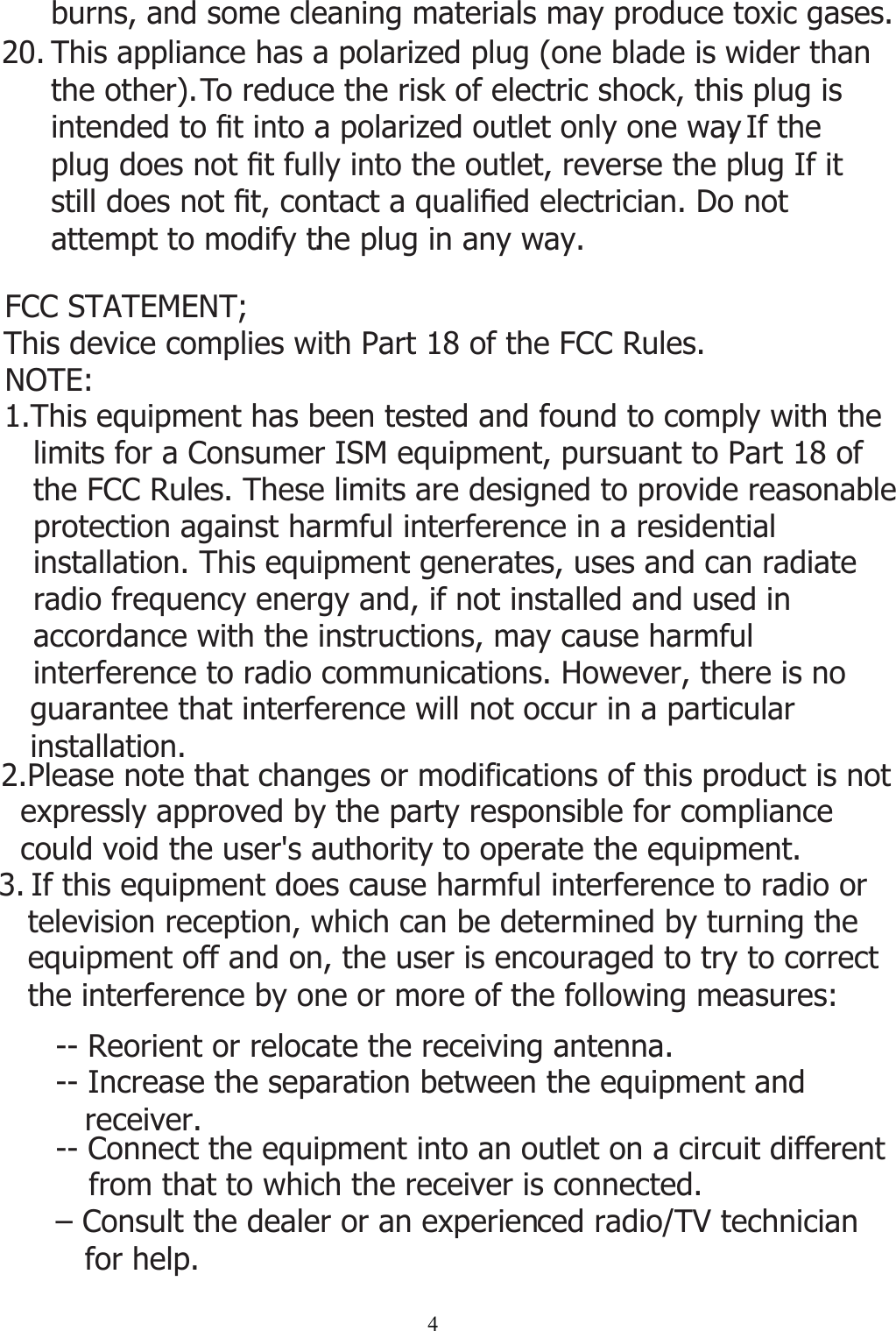 420. This appliance has a polarized plug (one blade is wider than the other). To reduce the risk of electric shock, this plug is LQWHQGHGWR¿WLQWRDSRODUL]HGRXWOHWRQO\RQHZD\. If the SOXJGRHVQRW¿WIXOO\LQWRWKHRXWOHWUHYHUVHWKHSOXJ,ILWVWLOOGRHVQRW¿WFRQWDFWDTXDOL¿HGHOHFWULFLDQ&apos;RQRWattempt to modify the plug in any way.. burns, and some cleaning materials may produce toxic gases. 3. If this equipment does cause harmful interference to radio or   television reception, which can be determined by turning the    equipment off and on, the user is encouraged to try to correct    the interference by one or more of the following measures: -- Reorient or relocate the receiving antenna.  -- Connect the equipment into an outlet on a circuit different          from that to which the receiver is connected. – Consult the dealer or an experien   for help.ced radio/TV technician -- Increase the separation between the equipment and    receiver. This device complies with Part 18 of the FCC Rules.FCC STATEMENT;NOTE: 1.This equipment has been tested and found to comply with the    limits for a Consumer ISM equipment, pursuant to Part 18 of    the FCC Rules. These limits are designed to provide reasonable    protection against harmful interference in a residential    installation. This equipment generates, uses and can radiate    radio frequency energy and, if not installed and used in    accordance with the instructions, may cause harmful    interference to radio communications. However, there is no    guarantee that interference will not occur in a particular    installation.2.Please note that changes or modifications of this product is not   expressly approved by the party responsible for compliance   could void the user&apos;s authority to operate the equipment.