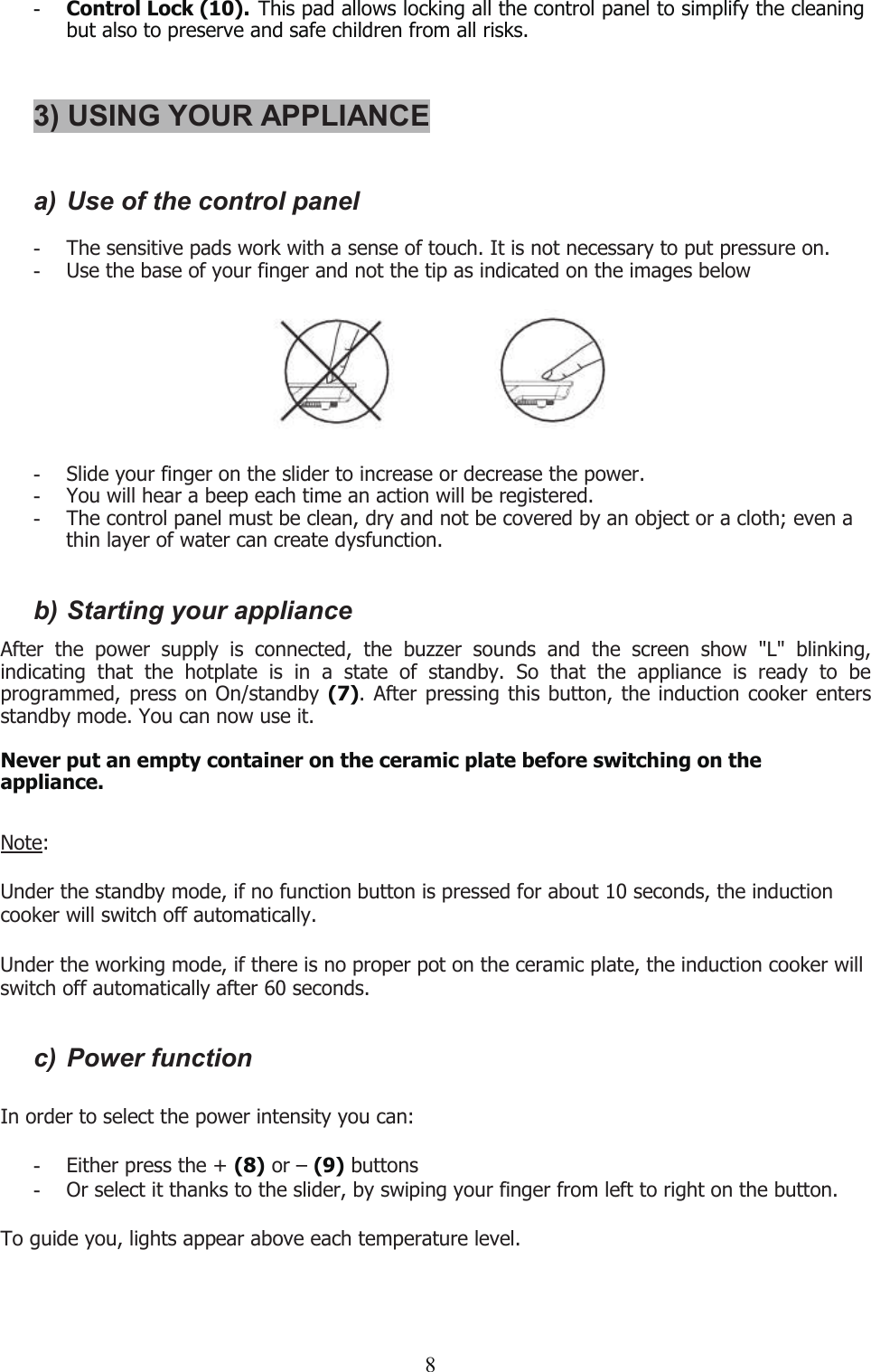 8-Control Lock (10). This pad allows locking all the control panel to simplify the cleaningbut also to preserve and safe children from all risks.3) USING YOUR APPLIANCEa) Use of the control panel-The sensitive pads work with a sense of touch. It is not necessary to put pressure on.-Use the base of your finger and not the tip as indicated on the images below-Slide your finger on the slider to increase or decrease the power.-You will hear a beep each time an action will be registered.-The control panel must be clean, dry and not be covered by an object or a cloth; even athin layer of water can create dysfunction.b) Starting your applianceAfter the power supply is connected, the buzzer sounds and the screen show &quot;L&quot; blinking,indicating that the hotplate is in a state of standby. So that the appliance is ready to beprogrammed, press on On/standby (7). After pressing this button, the induction cooker entersstandby mode. You can now use it.Never put an empty container on the ceramic plate before switching on theappliance.Note:Under the standby mode, if no function button is pressed for about 10 seconds, the inductioncooker will switch off automatically.Under the working mode, if there is no proper pot on the ceramic plate, the induction cooker willswitch off automatically after 60 seconds.c) Power functionIn order to select the power intensity you can:-Either press the + (8) or – (9) buttons-Or select it thanks to the slider, by swiping your finger from left to right on the button.To guide you, lights appear above each temperature level.