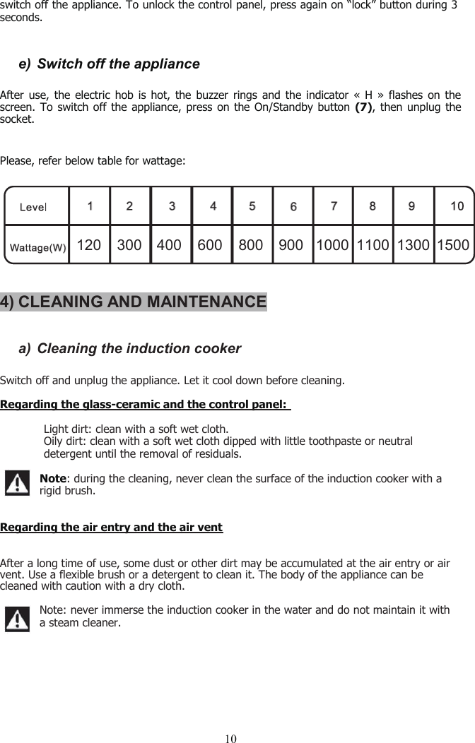 10switch off the appliance. To unlock the control panel, press again on “lock” button during 3seconds.e) Switch off the applianceAfter use, the electric hob is hot, the buzzer rings and the indicator « H » flashes on thescreen. To switch off the appliance, press on the On/Standby button (7), then unplug thesocket.Please, refer below table for wattage:4) CLEANING AND MAINTENANCEa) Cleaning the induction cookerSwitch off andunplug the appliance. Let it cool down before cleaning.Regarding the glass-ceramic and the control panel:�Light dirt: clean with a soft wet cloth.�Oily dirt: clean with a soft wet cloth dipped with little toothpaste or neutraldetergent until the removal of residuals.Note: during the cleaning, never clean the surface of the induction cooker with arigid brush.Regarding the air entry and the air ventAfter a long time of use, some dust or other dirt may be accumulated at the air entry or airvent. Use a flexible brush or a detergent to clean it. The body of the appliance can becleaned with caution with a dry cloth.Note: never immerse the induction cooker in the water and do not maintain it witha steam cleaner.120 300 400 600 800 900 1000 1100 1300 1500