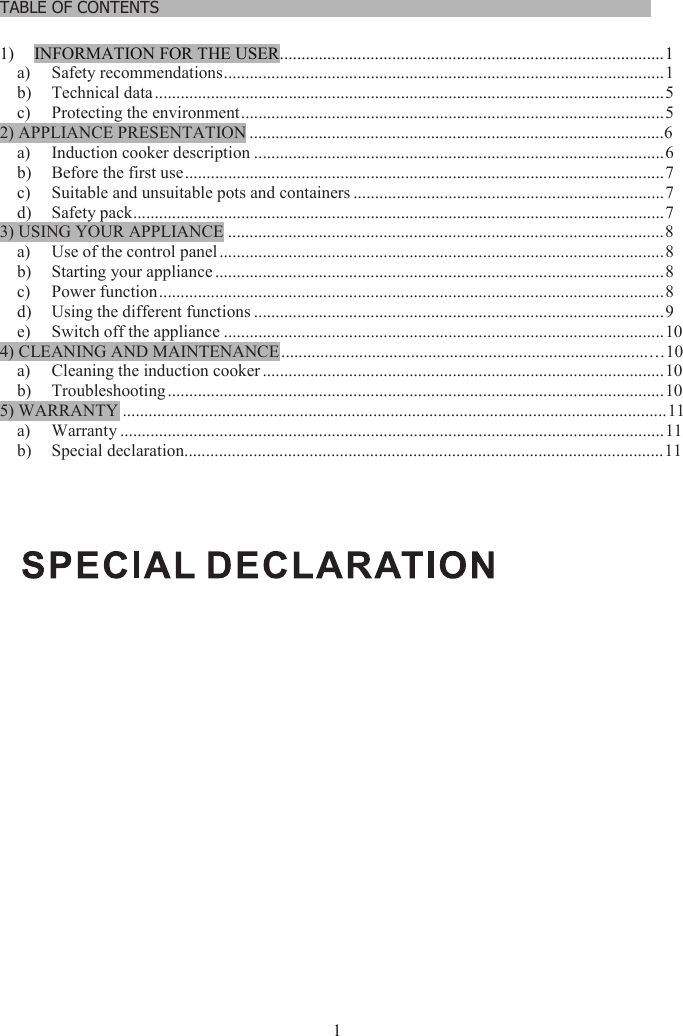 1TABLE OF CONTENTS……………………………………………………………………………………………….1) INFORMATION FOR THE USER.........................................................................................1a) Safety recommendations......................................................................................................1b) Technical data ......................................................................................................................5c) Protecting the environment..................................................................................................52) APPLIANCE PRESENTATION ................................................................................................6a) Induction cooker description ...............................................................................................6b) Before the first use...............................................................................................................7c) Suitable and unsuitable pots and containers ........................................................................7d) Safety pack...........................................................................................................................73) USING YOUR APPLIANCE .....................................................................................................8a) Use of the control panel .......................................................................................................8b) Starting your appliance ........................................................................................................8c) Power function.....................................................................................................................8d) Using the different functions ...............................................................................................9e) Switch off the appliance ......................................................................................................104) CLEANING AND MAINTENANCE........................................................................................10a) Cleaning the induction cooker .............................................................................................10b) Troubleshooting...................................................................................................................105) WARRANTY ..............................................................................................................................11a) Warranty ..............................................................................................................................11b) Special declaration...............................................................................................................11