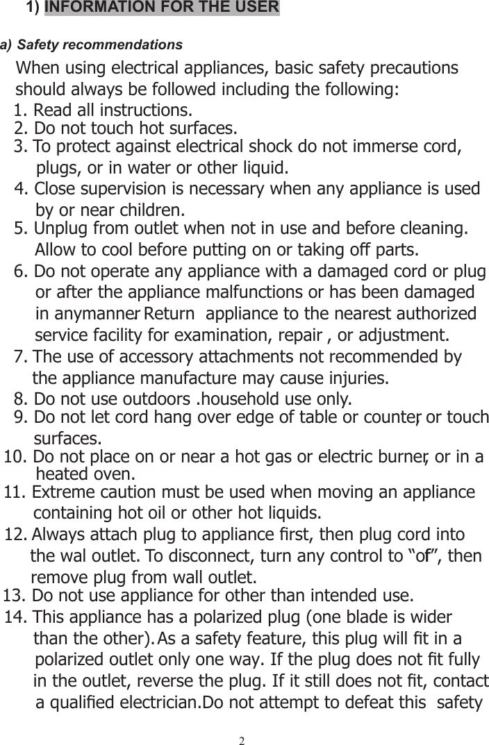 21) INFORMATION FOR THE USERa) Safety recommendations   When using electrical appliances, basic safety precautions    should always be followed including the following: 2. Do not touch hot surfaces.3. To protect against electrical shock do not immerse cord,     plugs, or in water or other liquid.4. Close supervision is necessary when any appliance is used     by or near children.5. Unplug from outlet when not in use and before cleaning.      Allow to cool before putting on or taking off parts.6. Do not operate any appliance with a damaged cord or plug      or after the appliance malfunctions or has been damaged      in anymanner. Return  appliance to the nearest authorized      service facility for examination, repair , or adjustment.7. The use of accessory attachments not recommended by the appliance manufacture may cause injuries.8. Do not use outdoors .household use only.9. Do not let cord hang over edge of table or counter, or touch surfaces. 10. Do not place on or near a hot gas or electric burner, or in a       heated oven.11. Extreme caution must be used when moving an appliance containing hot oil or other hot liquids.12. Always attach plug to appliance ﬁrst, then plug cord into    the wal outlet. To disconnect, turn any control to “off”, then remove plug from wall outlet.13. Do not use appliance for other than intended use.14. This appliance has a polarized plug (one blade is wider than the other). As a safety feature, this plug will ﬁt in a polarized outlet only one way. If the plug does not ﬁt fully in the outlet, reverse the plug. If it still does not ﬁt, contact a qualiﬁed electrician.Do not attempt to defeat this  safety  1. Read all instructions.