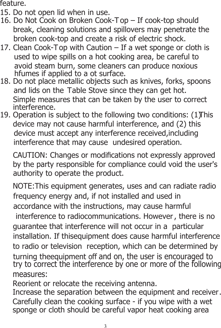 319. Operation is subject to the following two conditions: (1) This device may not cause harmful interference, and (2) this device must accept any interference received,including   interference that may cause  undesired operation.CAUTION: Changes or modiﬁcations not expressly approved by the party responsible for compliance could void the user&apos;s authority to operate the product.NOTE:This equipment generates, uses and can radiate radio       frequency energy and, if not installed and used in accordance with the instructions, may cause harmful  interference to radiocommunications. However , there is no guarantee that interference will not occur in a  particular  installation. If thisequipment does cause harmful interferenceto radio or television  reception, which can be determined byturning theequipment off and on, the user is encouraged to try to correct the interference by one or more of the following measures:Reorient or relocate the receiving antenna.Increase the separation between the equipment and receiver.16. Do Not Cook on Broken Cook-T op – If cook-top should break, cleaning solutions and spillovers may penetrate the broken cook-top and create a risk of electric shock.17. Clean Cook-T op with Caution – If a wet sponge or cloth is used to wipe spills on a hot cooking area, be careful to avoid steam burn, some cleaners can produce noxious hfumes if applied to a ot surface.18. Do not place metallic objects such as knives, forks, spoons and lids on the  Table Stove since they can get hot.Simple measures that can be taken by the user to correct interference.Carefully clean the cooking surface - if you wipe with a wet sponge or cloth should be careful vapor heat cooking area feature.15. Do not open lid when in use.