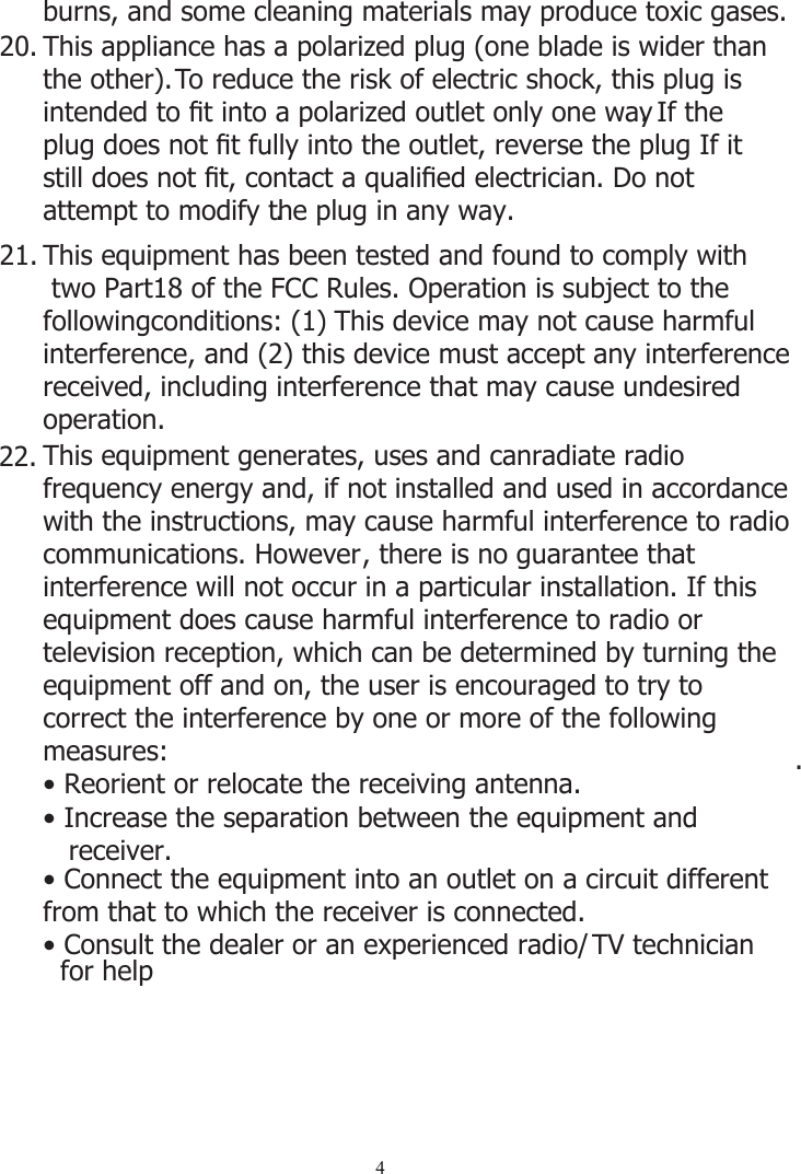 420.21.22.This appliance has a polarized plug (one blade is wider than the other). To reduce the risk of electric shock, this plug is intended to ﬁt into a polarized outlet only one way. If the plug does not ﬁt fully into the outlet, reverse the plug If it still does not ﬁt, contact a qualiﬁed electrician. Do not attempt to modify the plug in any way.. This equipment has been tested and found to comply with   two Part18 of the FCC Rules. Operation is subject to the followingconditions: (1) This device may not cause harmful interference, and (2) this device must accept any interferencereceived, including interference that may cause undesired operation.This equipment generates, uses and canradiate radio frequency energy and, if not installed and used in accordance with the instructions, may cause harmful interference to radio communications. However, there is no guarantee that interference will not occur in a particular installation. If this equipment does cause harmful interference to radio or television reception, which can be determined by turning the equipment off and on, the user is encouraged to try to correct the interference by one or more of the following measures:• Reorient or relocate the receiving antenna.• Increase the separation between the equipment and    receiver..• Connect the equipment into an outlet on a circuit different from that to which the receiver is connected.• Consult the dealer or an experienced radio/ TV technician for helpburns, and some cleaning materials may produce toxic gases. 
