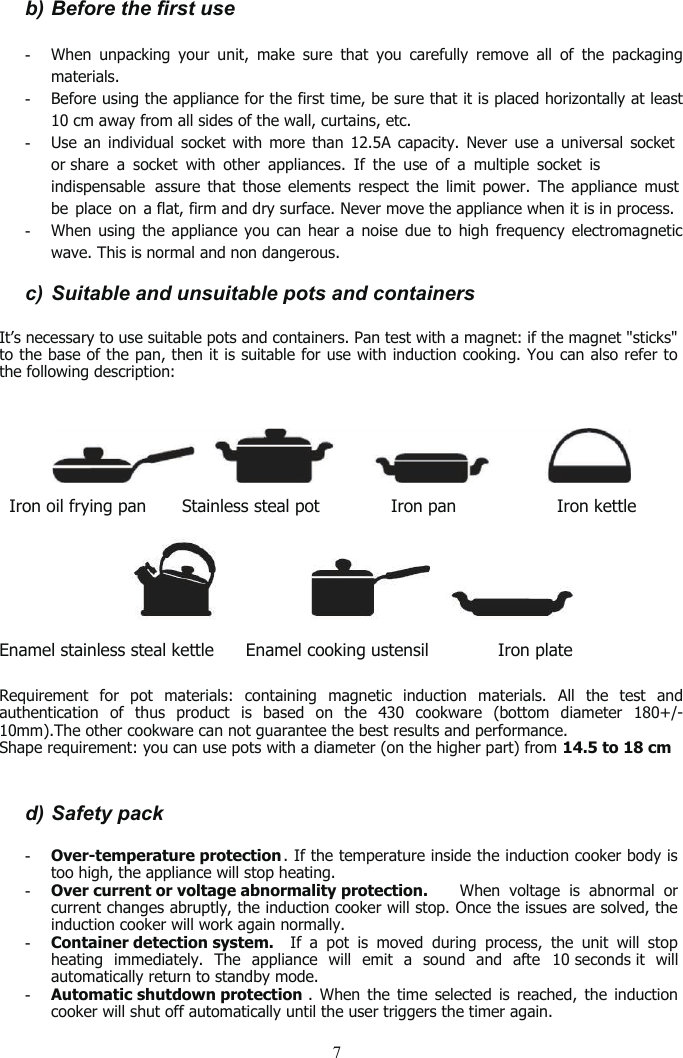 7b) Before the first use-When unpacking your unit, make sure that you carefully remove all of the packagingmaterials.-Before using the appliance for the first time, be sure that it is placed horizontally at least10 cm away from all sides of the wall, curtains, etc.-Use an individual socket with more than12.5A capacity.Never use a universal socketor share a socket with other appliances. If the use of a multiple socket isindispensable  assure that those elements respect the limit power. The appliance mustbe place on a flat, firm and dry surface.Never move the appliance when it is in process.-When using the appliance you can hear a noise due to high frequency electromagneticwave. This is normaland non dangerous.c) Suitable and unsuitable pots and containersIt’s necessary to use suitable pots and containers. Pan test with a magnet: if the magnet &quot;sticks&quot;to the base of the pan, then it is suitable for use with induction cooking. You can also refer tothe following description:Iron oil frying pan Stainless steal pot Iron pan Iron kettleEnamel stainless steal kettle Enamel cooking ustensil Iron plateRequirement for pot materials: containing magnetic induction materials. All the test andauthentication of thus product is based on the 430 cookware (bottom diameter 180+/-10mm).The other cookware can not guarantee the best results and performance.Shape requirement: you can use pots with a diameter (on the higher part) from 14.5 to 18 cm.d) Safety pack-Over-temperature protection . If the temperature inside the induction cooker body istoo high, the appliance will stop heating.-Over current or voltage abnormality protection. When voltage is abnormal orcurrent changes abruptly, the induction cooker will stop. Once the issues are solved, theinduction cooker will work again normally.-Container detection system. Ifapot is moved during process, the unit will stopheating immediately. The appliance will emit a sound andafte 10 seconds it willautomatically return to standby mode.-Automatic shutdown protection . When the time selected is reached, the inductioncooker will shut off automatically until the user triggers the timer again.