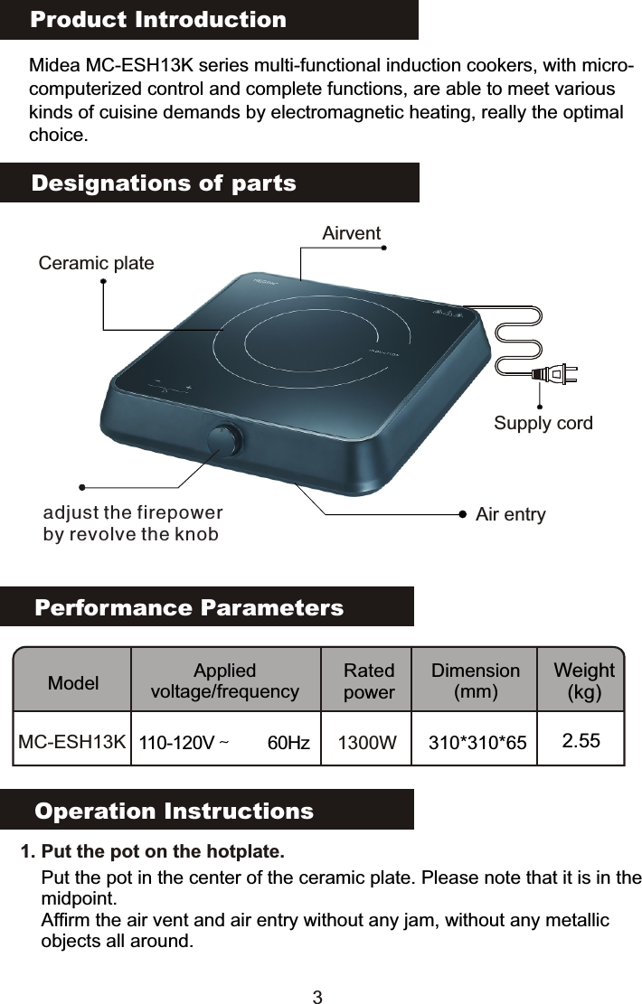 Product IntroductionMidea MC-ESH13K series multi-functional induction cookers, with micro-computerized control and complete functions, are able to meet various kinds of cuisine demands by electromagnetic heating, really the optimalchoice.Performance ParametersModel Applied voltage/frequencyRated powerDimension(mm)Weight(kg)MC-ESH13K 110-120V～  60Hz 1300W 310*310*65 2.55Designations of partsOperation Instructions   1. Put the pot on the hotplate. Put the pot in the center of the ceramic plate. Please note that it is in the midpoint.Affirm the air vent and air entry without any jam, without any metallic objects all around.Supply cordCeramic plateadjust the firepowerby revolve the knobAir entryAirvent3                                                                                           