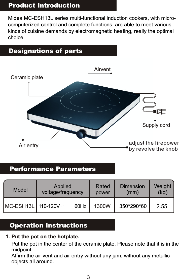 Product IntroductionMidea MC-ESH13L series multi-functional induction cookers, with micro-computerized control and complete functions, are able to meet various kinds of cuisine demands by electromagnetic heating, really the optimalchoice.Performance ParametersModel Applied voltage/frequencyRated powerDimension(mm)Weight(kg)MC-ESH13L 110-120V～  60Hz 1300W 350*290*60 2.55Designations of partsOperation Instructions   1. Put the pot on the hotplate. Put the pot in the center of the ceramic plate. Please note that it is in the midpoint.Affirm the air vent and air entry without any jam, without any metallic objects all around.Supply cordCeramic plateadjust the firepowerby revolve the knobAir entryAirvent3                                                                                           