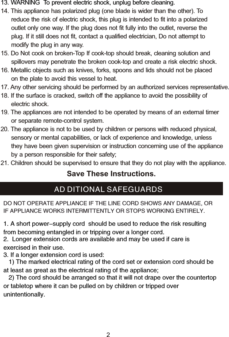 13. WARNING  To prevent electric shock, unplug before cleaning.14. This appliance has polarized plug (one blade is wider than the other). To       reduce the risk of electric shock, this plug is intended to fit into a polarized       outlet only one way. If the plug does not fit fully into the outlet, reverse the       plug. If it still does not fit, contact a qualified electrician, Do not attempt to       modify the plug in any way. 15. Do Not cook on broken-Top If cook-top should break, cleaning solution and       spillovers may penetrate the broken cook-top and create a risk electric shock.16. Metallic objects such as knives, forks, spoons and lids should not be placed       on the plate to avoid this vessel to heat. 17. Any other servicing should be performed by an authorized services representative.18. If the surface is cracked, switch off the appliance to avoid the possibility of      electric shock.19. The appliances are not intended to be operated by means of an external timer      or separate remote-control system.20. The appliance is not to be used by children or persons with reduced physical,       sensory or mental capabilities, or lack of experience and knowledge, unless       they have been given supervision or instruction concerning use of the appliance       by a person responsible for their safety; 21. Children should be supervised to ensure that they do not play with the appliance.Save These Instructions.1. A short power-supply cord  should be used to reduce the risk resulting from becoming entangled in or tripping over a longer cord.2.  Longer extension cords are available and may be used if care is exercised in their use.3. If a longer extension cord is used:   1) The marked electrical rating of the cord set or extension cord should be at least as great as the electrical rating of the appliance;    2) The cord should be arranged so that it will not drape over the countertop or tabletop where it can be pulled on by children or tripped over unintentionally.AD DITIONAL SAFEGUARDSDO NOT OPERATE APPLIANCE IF THE LINE CORD SHOWS ANY DAMAGE, OR IF APPLIANCE WORKS INTERMITTENTLY OR STOPS WORKING ENTIRELY.2