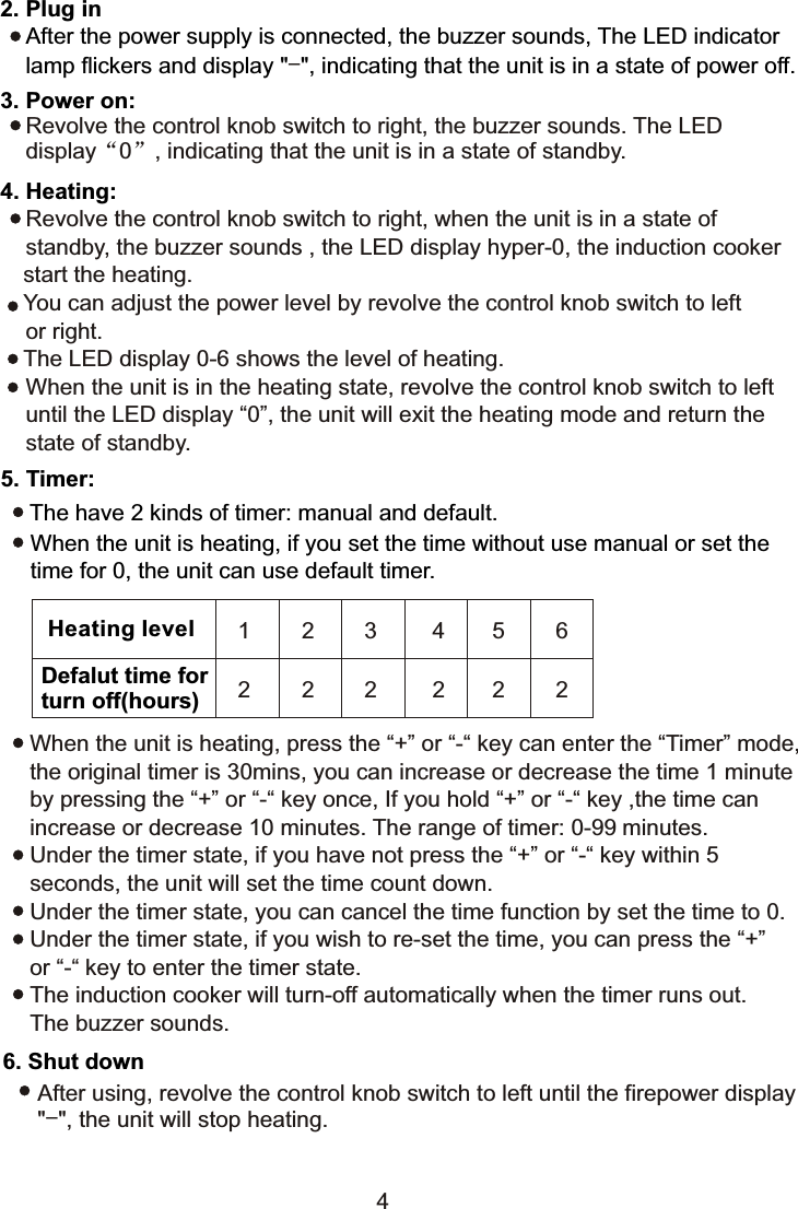 2. Plug in    After the power supply is connected, the buzzer sounds, The LED indicator     lamp flickers and display &quot; &quot;, indicating that the unit is in a state of power off.-3. Power on:    Revolve the control knob switch to right, the buzzer sounds. The LED     display“0”, indicating that the unit is in a state of standby.4. Heating:    Revolve the control knob switch to right, when the unit is in a state of     standby, the buzzer sounds , the LED display hyper-0, the induction cooker    start the heating.   You can adjust the power level by revolve the control knob switch to left     or right.   The LED display 0-6 shows the level of heating.    When the unit is in the heating state, revolve the control knob switch to left     until the LED display “0”, the unit will exit the heating mode and return the    state of standby.5. Timer:The have 2 kinds of timer: manual and default.When the unit is heating, if you set the time without use manual or set the time for 0, the unit can use default timer.When the unit is heating, press the “+” or “-“ key can enter the “Timer” mode, the original timer is 30mins, you can increase or decrease the time 1 minute by pressing the “+” or “-“ key once, If you hold “+” or “-“ key ,the time can increase or decrease 10 minutes. The range of timer: 0-99 minutes.Under the timer state, if you have not press the “+” or “-“ key within 5 seconds, the unit will set the time count down.Under the timer state, you can cancel the time function by set the time to 0.Under the timer state, if you wish to re-set the time, you can press the “+” or “-“ key to enter the timer state.The induction cooker will turn-off automatically when the timer runs out. The buzzer sounds.6. Shut downAfter using, revolve the control knob switch to left until the firepower display&quot;-&quot;, the unit will stop heating.Heating levelDefalut time forturn off(hours)1 2 3 4562 2 2 2224