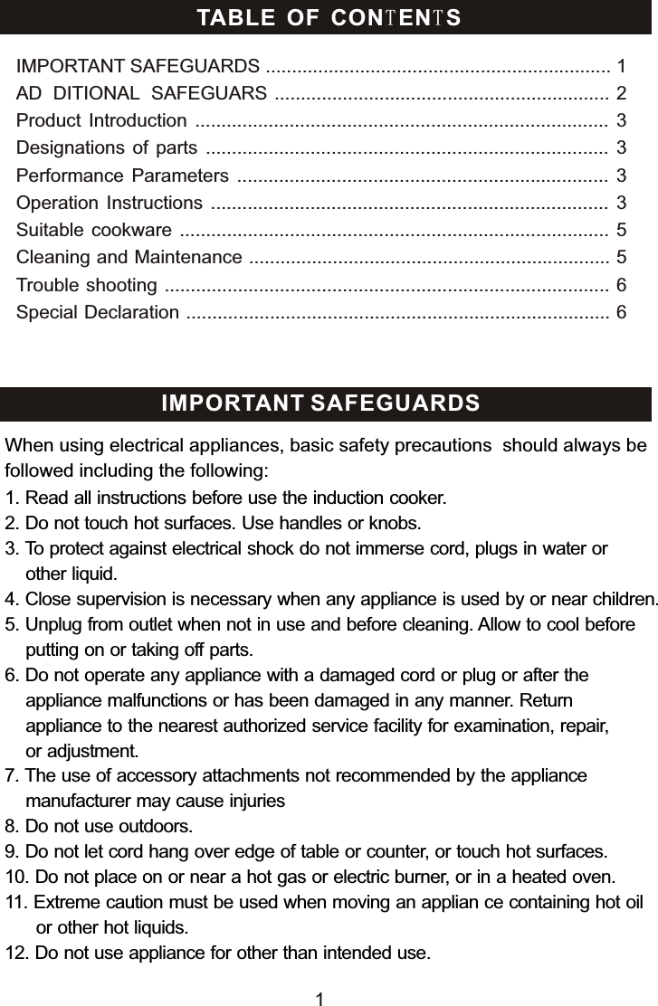 TABLE OF CONTENTSIMPORTANT SAFEGUARDS .................................................................. 1AD DITIONAL SAFEGUARS ................................................................ 2Product  Introduction  ............................................................................... 3Designations  of  parts ............................................................................. 3Performance  Parameters  .......................................................................  3Operation  Instructions  ............................................................................ 3Suitable cookware  .................................................................................. 5Cleaning and Maintenance ..................................................................... 5Trouble shooting ..................................................................................... 6Special Declaration ................................................................................. 6 IMPORTANT SAFEGUARDS1. Read all instructions before use the induction cooker.2. Do not touch hot surfaces. Use handles or knobs.3. To protect against electrical shock do not immerse cord, plugs in water or     other liquid.4. Close supervision is necessary when any appliance is used by or near children.5. Unplug from outlet when not in use and before cleaning. Allow to cool before    putting on or taking off parts.6. Do not operate any appliance with a damaged cord or plug or after the     appliance malfunctions or has been damaged in any manner. Return     appliance to the nearest authorized service facility for examination, repair,     or adjustment.7. The use of accessory attachments not recommended by the appliance     manufacturer may cause injuries8. Do not use outdoors. 9. Do not let cord hang over edge of table or counter, or touch hot surfaces.10. Do not place on or near a hot gas or electric burner, or in a heated oven.11. Extreme caution must be used when moving an applian ce containing hot oil       or other hot liquids.12. Do not use appliance for other than intended use. When using electrical appliances, basic safety precautions  should always be followed including the following:1