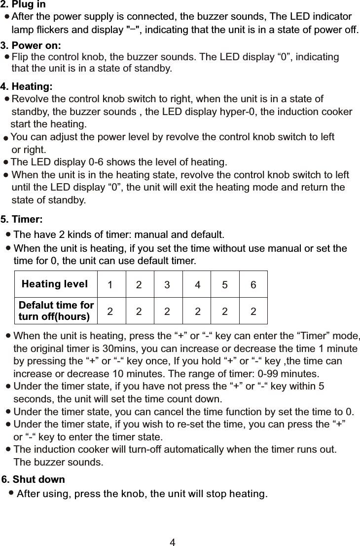 2. Plug in    After the power supply is connected, the buzzer sounds, The LED indicator     lamp flickers and display &quot;-&quot;, indicating that the unit is in a state of power off.3. Power on:    Flip the control knob, the buzzer sounds. The LED display “0”, indicating     that the unit is in a state of standby.4. Heating:    Revolve the control knob switch to right, when the unit is in a state of     standby, the buzzer sounds , the LED display hyper-0, the induction cooker    start the heating.   You can adjust the power level by revolve the control knob switch to left     or right.   The LED display 0-6 shows the level of heating.    When the unit is in the heating state, revolve the control knob switch to left     until the LED display “0”, the unit will exit the heating mode and return the    state of standby.5. Timer:The have 2 kinds of timer: manual and default.When the unit is heating, if you set the time without use manual or set the time for 0, the unit can use default timer.When the unit is heating, press the “+” or “-“ key can enter the “Timer” mode, the original timer is 30mins, you can increase or decrease the time 1 minute by pressing the “+” or “-“ key once, If you hold “+” or “-“ key ,the time can increase or decrease 10 minutes. The range of timer: 0-99 minutes.Under the timer state, if you have not press the “+” or “-“ key within 5 seconds, the unit will set the time count down.Under the timer state, you can cancel the time function by set the time to 0.Under the timer state, if you wish to re-set the time, you can press the “+” or “-“ key to enter the timer state.The induction cooker will turn-off automatically when the timer runs out. The buzzer sounds.6. Shut downAfter using, press the knob, the unit will stop heating.Heating levelDefalut time forturn off(hours)1 2 3 4562 2 2 2224