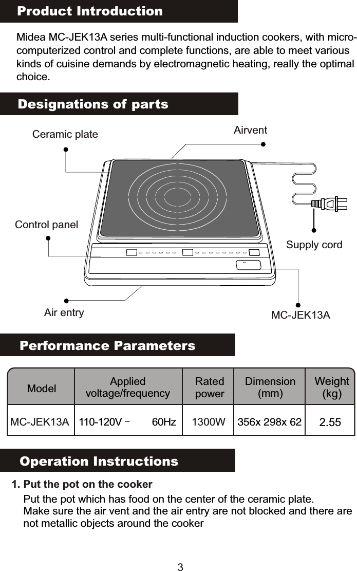 Product IntroductionMidea MC-JEK13A series multi-functional induction cookers, with micro-computerized control and complete functions, are able to meet various kinds of cuisine demands by electromagnetic heating, really the optimalchoice.Performance ParametersModel Applied voltage/frequencyRated powerDimension(mm)Weight(kg)MC-JEK13A 110-120V～  60Hz 1300W 356x 298x 62 2.55Designations of partsOperation Instructions3Supply cordCeramic plateAir entryAirventControl panelMC-JEK13A   1. Put the pot on the cookerPut the pot which has food on the center of the ceramic plate.Make sure the air vent and the air entry are not blocked and there are not metallic objects around the cooker                                                                                           