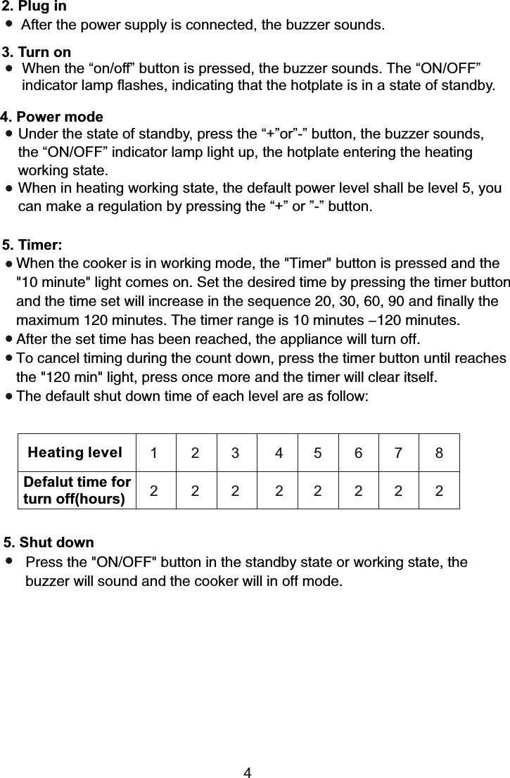 5. Shut downPress the &quot;ON/OFF&quot; button in the standby state or working state, the buzzer will sound and the cooker will in off mode.Heating levelDefalut time forturn off(hours)1 2 3 4562 2 2 22242. Plug in After the power supply is connected, the buzzer sounds.3. Turn on      When the “on/off” button is pressed, the buzzer sounds. The “ON/OFF”      indicator lamp flashes, indicating that the hotplate is in a state of standby.Under the state of standby, press the “+”or”-” button, the buzzer sounds, the “ON/OFF” indicator lamp light up, the hotplate entering the heating working state.When in heating working state, the default power level shall be level 5, you can make a regulation by pressing the “+” or ”-” button.4. Power mode5. Timer:When the cooker is in working mode, the &quot;Timer&quot; button is pressed and the &quot;10 minute&quot; light comes on. Set the desired time by pressing the timer button and the time set will increase in the sequence 20, 30, 60, 90 and finally the maximum 120 minutes. The timer range is 10 minutes -120 minutes.After the set time has been reached, the appliance will turn off.To cancel timing during the count down, press the timer button until reachesthe &quot;120 min&quot; light, press once more and the timer will clear itself.The default shut down time of each level are as follow:7822