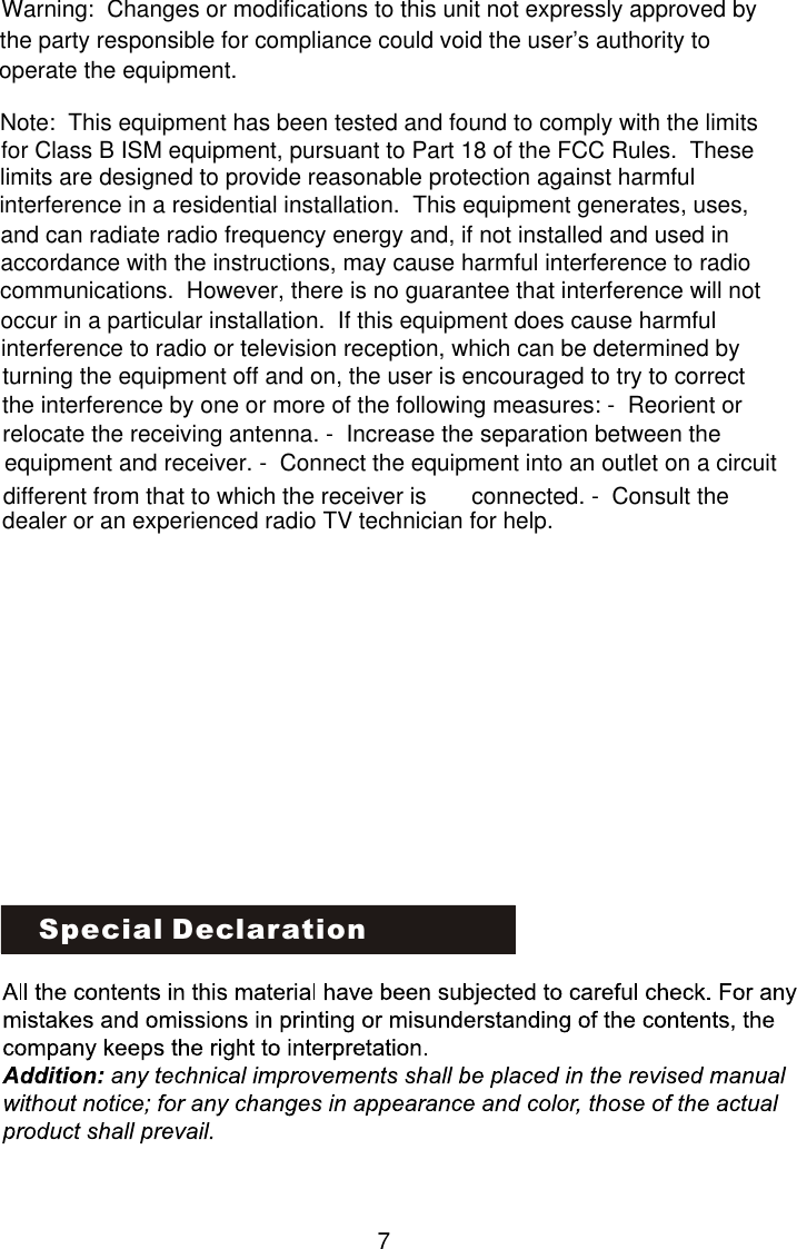 Special DeclarationWarning:  Changes or modifications to this unit not expressly approved by the party responsible for compliance could void the user’s authority to operate the equipment.Note:  This equipment has been tested and found to comply with the limits for Class B ISM equipment, pursuant to Part 18 of the FCC Rules.  These limits are designed to provide reasonable protection against harmful interference in a residential installation.  This equipment generates, uses, and can radiate radio frequency energy and, if not installed and used in accordance with the instructions, may cause harmful interference to radio communications.  However, there is no guarantee that interference will not occur in a particular installation.  If this equipment does cause harmful interference to radio or television reception, which can be determined by turning the equipment off and on, the user is encouraged to try to correct the interference by one or more of the following measures: -  Reorient or relocate the receiving antenna. -  Increase the separation between the equipment and receiver. -  Connect the equipment into an outlet on a circuit different from that to which the receiver is       connected. -  Consult the dealer or an experienced radio TV technician for help.7