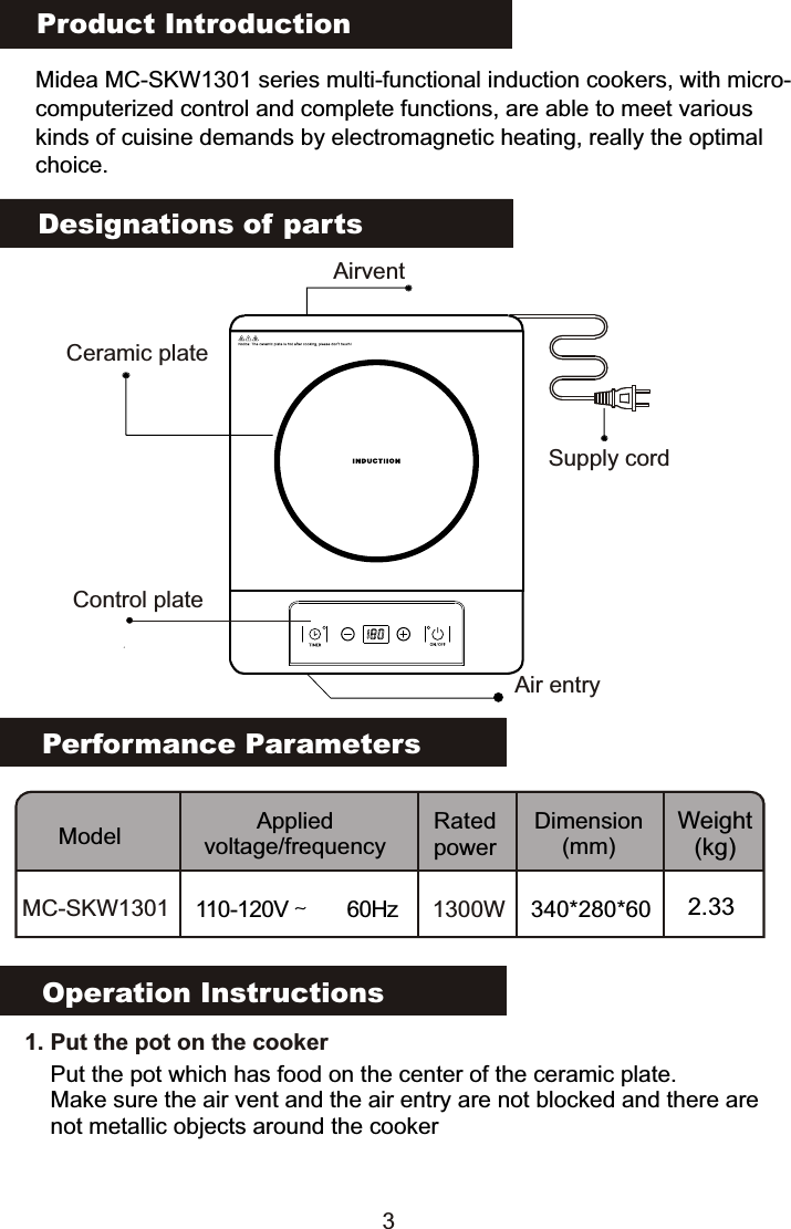 Product IntroductionMidea MC-SKW1301 series multi-functional induction cookers, with micro-computerized control and complete functions, are able to meet various kinds of cuisine demands by electromagnetic heating, really the optimalchoice.Performance ParametersModel Applied voltage/frequencyRated powerDimension(mm)Weight(kg)MC-SKW1301 110-120V～60Hz 1300W 340*280*60 2.33Designations of partsOperation Instructions   1. Put the pot on the cookerPut the pot which has food on the center of the ceramic plate.Make sure the air vent and the air entry are not blocked and there are not metallic objects around the cookerSupply cordCeramic plateAir entryAirvent3Control plate                                                                                           