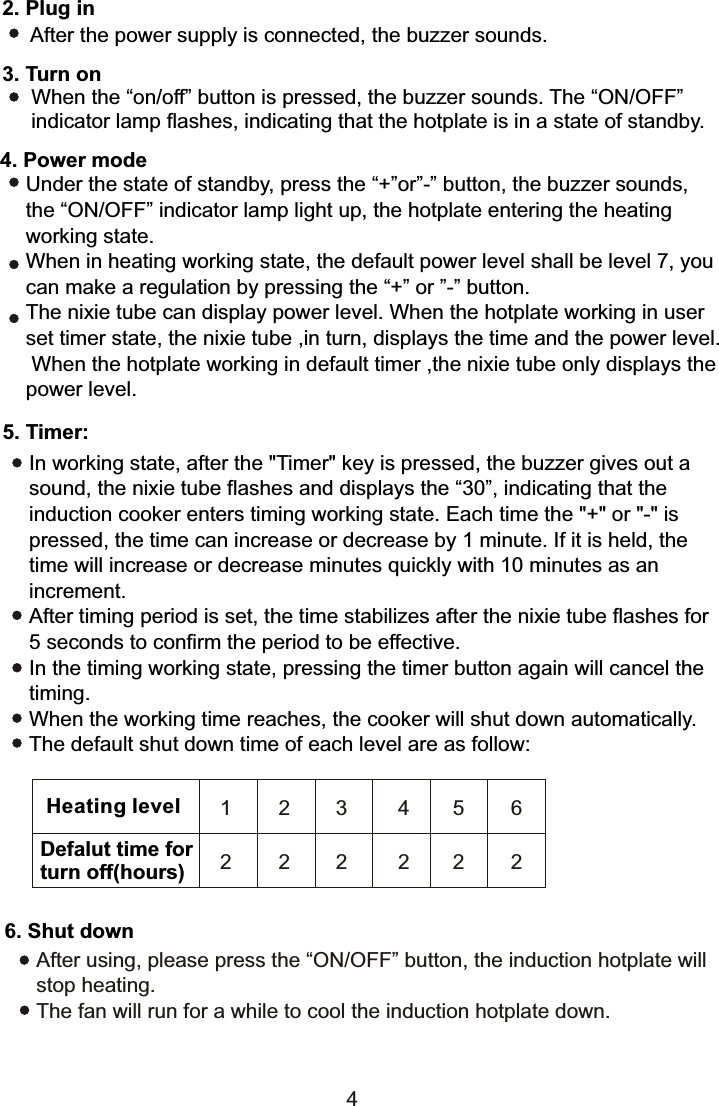 2. Plug in After the power supply is connected, the buzzer sounds.3. Turn on      When the “on/off” button is pressed, the buzzer sounds. The “ON/OFF”      indicator lamp flashes, indicating that the hotplate is in a state of standby.Under the state of standby, press the “+”or”-” button, the buzzer sounds, the “ON/OFF” indicator lamp light up, the hotplate entering the heating working state.When in heating working state, the default power level shall be level 7, you can make a regulation by pressing the “+” or ”-” button.The nixie tube can display power level. When the hotplate working in user set timer state, the nixie tube ,in turn, displays the time and the power level. When the hotplate working in default timer ,the nixie tube only displays the power level.5. Timer:In working state, after the &quot;Timer&quot; key is pressed, the buzzer gives out a sound, the nixie tube flashes and displays the “30”, indicating that the induction cooker enters timing working state. Each time the &quot;+&quot; or &quot;-&quot; is pressed, the time can increase or decrease by 1 minute. If it is held, the time will increase or decrease minutes quickly with 10 minutes as an increment.After timing period is set, the time stabilizes after the nixie tube flashes for 5 seconds to confirm the period to be effective.In the timing working state, pressing the timer button again will cancel the timing.When the working time reaches, the cooker will shut down automatically.The default shut down time of each level are as follow:6. Shut downAfter using, please press the “ON/OFF” button, the induction hotplate will stop heating.The fan will run for a while to cool the induction hotplate down.Heating levelDefalut time forturn off(hours)1 2 3 4562 2 2 22244. Power mode