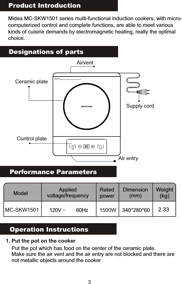 Product IntroductionMidea MC-SKW1501 series multi-functional induction cookers, with micro-computerized control and complete functions, are able to meet various kinds of cuisine demands by electromagnetic heating, really the optimalchoice.Performance ParametersModel Applied voltage/frequencyRated powerDimension(mm)Weight(kg)MC-SKW1501 120V～  60Hz 1500W 340*280*60 2.33Designations of partsOperation Instructions   1. Put the pot on the cookerPut the pot which has food on the center of the ceramic plate.Make sure the air vent and the air entry are not blocked and there are not metallic objects around the cookerSupply cordCeramic plateAir entryAirvent3Control plate                                                                                           