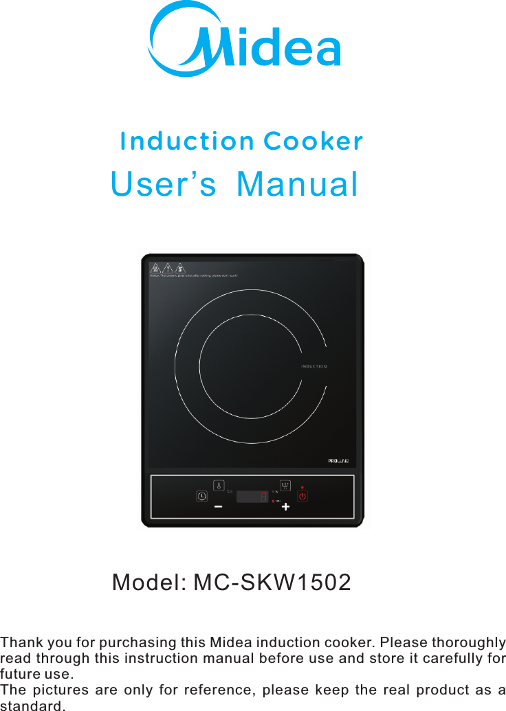 Model: MC-SKW1502Induction CookerUser’s  ManualThank you for purchasing this Midea induction cooker. Please thoroughly read through this instruction manual before use and store it carefully for future use.The  pictures  are  only  for  reference,  please  keep  the  real  product  as  a standard.