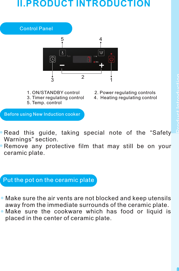 8Control Panel121. ON/STANDBY control            2. Power regulating controls3. Timer regulating control        4.  Heating regulating control5. Temp. controlProduct IntroductionII.PRODUCT INTRODUCTIONBefore using New Induction cookerRead  this  guide,  taking  special  note  of  the  “Safety Warnings” section.Remove  any  protective  film  that  may  still  be  on  your ceramic plate.453Make sure the air vents are not blocked and keep utensils away from the immediate surrounds of the ceramic plate.Make  sure  the  cookware  which  has  food  or  liquid  is placed in the center of ceramic plate.Put the pot on the ceramic plate