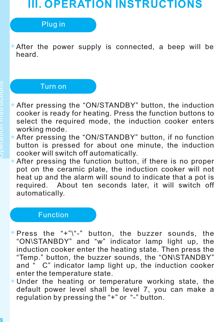 III. OPERATION INSTRUCTIONS9Operation InstructionsPlug inTurn onAfter  pressing  the  “ON/STANDBY”  button,  the  induction cooker is ready for heating. Press the function buttons to select  the  required  mode,  the  induction  cooker  enters working mode.After  pressing  the  “ON/STANDBY”  button,  if  no  function button  is  pressed  for  about  one  minute,  the  induction cooker will switch off automatically.After  pressing  the  function  button,  if  there  is  no  proper pot  on  the  ceramic  plate,  the  induction  cooker  will  not heat up and the alarm will sound to indicate that a pot is required.    About  ten  seconds  later,  it  will  switch  off automatically.FunctionAfter  the  power  supply  is  connected,  a  beep  will  be heard. Press  the  “+”\“-”  button,  the  buzzer  sounds,  the “ON\STANBDY”  and  “w”  indicator  lamp  light  up,  the induction cooker enter the heating state. Then press the “Temp.”  button,  the  buzzer  sounds,  the  “ON\STANDBY” and  “    C”  indicator  lamp  light  up,  the  induction  cooker enter the temperature state.Under  the  heating  or  temperature  working  state,  the default  power  level  shall  be  level  7,  you  can  make  a regulation by pressing the “+” or  “-” button.