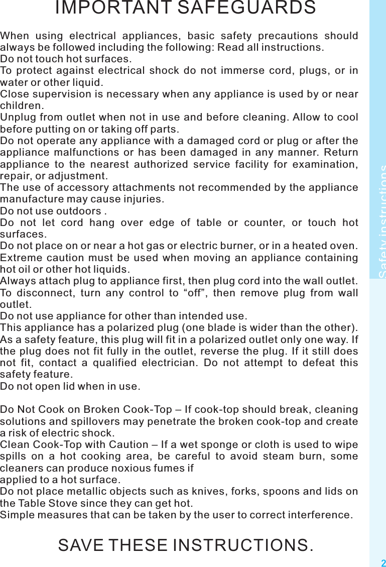 IMPORTANT SAFEGUARDSWhen  using  electrical  appliances,  basic  safety  precautions  should always be followed including the following: Read all instructions.Do not touch hot surfaces.To  protect  against  electrical  shock  do  not  immerse  cord,  plugs,  or  in water or other liquid.Close supervision is necessary when any appliance is used by or near children.Unplug from outlet  when  not in use and  before  cleaning. Allow to  cool before putting on or taking off parts.Do not operate any appliance with a damaged cord or plug or after the appliance  malfunctions  or  has  been  damaged  in  any  manner.  Return appliance  to  the  nearest  authorized  service  facility  for  examination, repair, or adjustment.The use of accessory attachments not recommended by the appliance manufacture may cause injuries.Do not use outdoors .Do  not  let  cord  hang  over  edge  of  table  or  counter,  or  touch  hot surfaces. Do not place on or near a hot gas or electric burner, or in a heated oven.Extreme  caution  must  be  used  when  moving  an  appliance  containing hot oil or other hot liquids.Always attach plug to appliance first, then plug cord into the wall outlet. To  disconnect,  turn  any  control  to  “off”,  then  remove  plug  from  wall outlet.Do not use appliance for other than intended use.This appliance has a polarized plug (one blade is wider than the other). As a safety feature, this plug will fit in a polarized outlet only one way. If the plug  does  not  fit  fully  in the  outlet, reverse  the plug. If  it still  does not  fit,  contact  a  qualified  electrician.  Do  not  attempt  to  defeat  this safety feature.Do not open lid when in use.Do Not Cook on Broken Cook-Top – If cook-top should break, cleaning solutions and spillovers may penetrate the broken cook-top and create a risk of electric shock.Clean Cook-Top with Caution – If a wet sponge or cloth is used to wipe spills  on  a  hot  cooking  area,  be  careful  to  avoid  steam  burn,  some cleaners can produce noxious fumes ifapplied to a hot surface.Do not place metallic objects such as knives, forks, spoons and lids on the Table Stove since they can get hot.Simple measures that can be taken by the user to correct interference.SAVE THESE INSTRUCTIONS.2Safety instructions