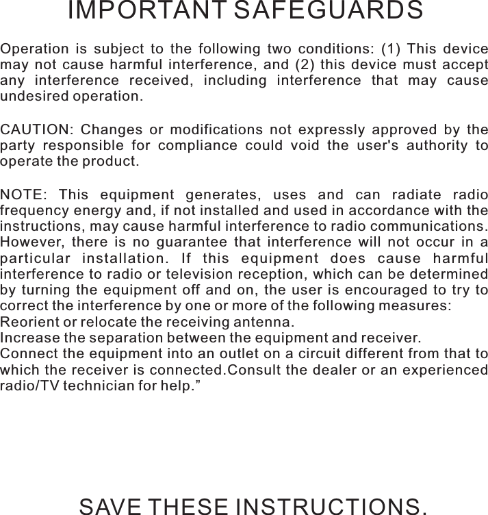 Safety instructionsOperation  is  subject  to  the  following  two  conditions:  (1)  This  device may  not  cause  harmful  interference,  and  (2)  this  device  must  accept any  interference  received,  including  interference  that  may  cause undesired operation.CAUTION:  Changes  or  modifications  not  expressly  approved  by  the party  responsible  for  compliance  could  void  the  user&apos;s  authority  to operate the product.NOTE:  This  equipment  generates,  uses  and  can  radiate  radio frequency energy and, if not installed and used in accordance with the instructions, may cause harmful interference to radio communications. However,  there  is  no  guarantee  that  interference  will  not  occur  in  a particular  installation.  If  this  equipment  does  cause  harmful interference to radio or television reception,  which can  be determined by  turning  the  equipment  off  and  on,  the  user  is  encouraged  to  try  to correct the interference by one or more of the following measures:Reorient or relocate the receiving antenna.Increase the separation between the equipment and receiver.Connect the equipment into an outlet on a circuit different from that to which the receiver  is  connected.Consult  the  dealer  or  an  experienced radio/TV technician for help.”IMPORTANT SAFEGUARDSSAVE THESE INSTRUCTIONS.