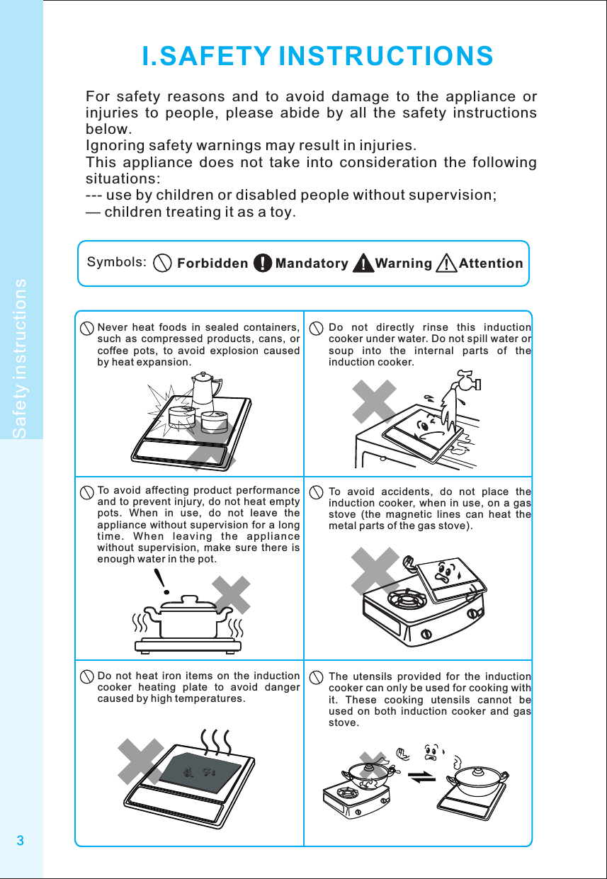 3I.SAFETY INSTRUCTIONSFor  safety  reasons  and  to  avoid  damage  to  the  appliance  or injuries  to  people,  please  abide  by  all  the  safety  instructions below.Ignoring safety warnings may result in injuries.This  appliance  does  not  take  into  consideration  the  following situations:--- use by children or disabled people without supervision;— children treating it as a toy.Symbols: AttentionWarningMandatoryForbiddenSafety instructionsDo  not  directly  rinse  this  induction cooker under water. Do not spill water or soup  into  the  internal  parts  of  the induction cooker.Never  heat  foods  in  sealed  containers, such  as  compressed  products,  cans,  or coffee  pots,  to  avoid  explosion  caused by heat expansion.To  avoid  affecting  product  performance and  to prevent  injury, do not heat  empty pots.  When  in  use,  do  not  leave  the appliance without  supervision for  a long ti me .  W he n  le a vi ng  t he  ap pli an ce without  supervision,  make  sure  there  is enough water in the pot.To  avoid  accidents,  do  not  place  the induction cooker,  when in use,  on  a gas stove  (the  magnetic  lines  can  heat  the metal parts of the gas stove).The  utensils  provided  for  the  induction cooker can only be used for cooking with it.  These  cooking  utensils  cannot  be used  on  both  induction  cooker  and  gas stove.Do  not  heat  iron  items  on  the  induction cooker  heating  plate  to  avoid  danger caused by high temperatures.