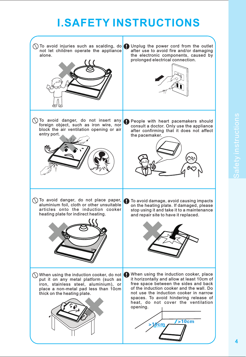 4Safety instructionsI.SAFETY INSTRUCTIONSTo  avoid  injuries  such  as  scalding,  do not  let  children  operate  the  appliance alone.To  avoid  danger,  do  not  insert  any foreign  object,  such  as  iron  wire,  nor block  the  air  ventilation  opening  or  air entry port.To  avoid  danger,  do  not  place  paper, aluminium foil,  cloth  or  other  unsuitable ar ti cl es  o nt o  th e  in du ct io n  co ok er heating plate for indirect heating.When using the induction cooker, do not put  it  on  any  metal  platform  (such  as iron,  stainless  steel,  aluminium),  or place  a  non-metal  pad  less  than  10cm thick on the heating plate.&gt;10cm &gt;10cmUnplug  the  power  cord  from  the  outlet after  use  to  avoid  fire  and/or  damaging the  electronic  components,  caused  by prolonged electrical connection.People  with  heart  pacemakers  should consult a doctor. Only use the appliance after  confirming  that  it  does  not  affect the pacemaker.To avoid damage, avoid causing impacts on the heating plate. If damaged, please stop using it and take it to a maintenance and repair site to have it replaced.When  using  the  induction  cooker,  place it horizontally and allow at least 10cm of free  space  between  the  sides  and  back of the  induction  cooker and the  wall. Do not  use  the  induction  cooker  in  narrow spaces.  To  avoid  hindering  release  of hea t,  do  no t  c ove r  t he  ventil ati on opening.