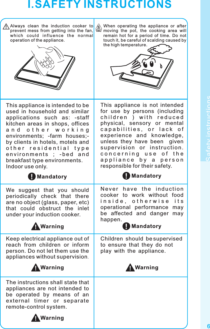 6Safety instructionsAlways  clean  the  induction  cooker  to prevent  mess  from  getting  into  the  fan, wh i c h  c ou l d  i n fl u e nc e  t h e  n o rm a l operation of the appliance.When  operating  the  appliance  or  after moving  the  pot,  the  cooking  area  will remain  hot  for  a  period  of  time.  Do  not touch it, be careful of scalding caused by the high temperature.Dan ger of sca ld ingWarningChildren should be supervised to ensure that they do not play with the appliance.MandatoryThis  appliance  is  not  intended for  use  by  persons  (including c h i l d r e n   )   w i t h   r e d u c e d  physical,  sensory  or  mental c a p a b i l i t i e s ,   o r   l a c k   o f  exp erience  and  knowl edge, unless  they  have  been    given s u p e r v i si on  o r  i ns tr u c t i o n . c o n c e r n i n g   u s e   o f   t h e  a p p l i a n c e   b y   a   p e r s o n  responsible for their safety.This appliance is intended to be used  in  household  and  similar applications  such  as:  -staff kitchen  areas  in  shops,  offices a n d   o t h e r   w o r k i n g  environments;  -farm  houses;-by clients in hotels, motels and o t h e r   r e s i d e n t i a l   t y p e  e n v i r o n m e n t s  ;  - b e d  a n d breakfast type environments.Indoor use only.N e v e r  ha v e  t h e  i n d u c t i o n cooker  to  work  without  food i n s i d e ,   o t h e r w i s e   i t s  operational  performance  may be  affected  and  danger  may happen.We  suggest  that  you  should periodically  check  that  there are no object (glass, paper, etc) that  could  obstruct  the  inlet under your induction cooker.Keep electrical appliance out of reach  from  children  or  inform person. Do not let them use the appliances without supervision.MandatoryMandatoryWarningWarningI.SAFETY INSTRUCTIONSThe instructions shall state that appliances  are  not  intended  to be  operated  by  means  of  an ext e rnal  t imer  o r  sep a rate remote-control system.Warning